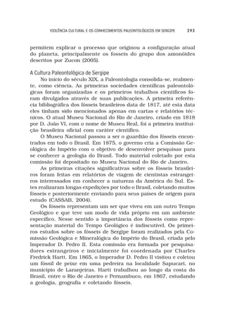VIOLÊNCIA CULTURAL E OS CONHECIMENTOS PALEONTOLÓGICOS EM SERGIPE   293



permitem explicar o processo que originou a configuração atual
do planeta, principalmente os fosseis do grupo dos amonóides
descritos por Zucon (2005).

A Cultura Paleontológica de Sergipe
     No início do século XIX, a Paleontologia consolida-se, realmen-
te, como ciência. As primeiras sociedades científicas paleontoló-
gicas foram organizadas e os primeiros trabalhos científicos fo-
ram divulgados através de suas publicações. A primeira referên-
cia bibliográfica dos fósseis brasileiros data de 1817, até esta data
eles tinham sido mencionados apenas em cartas e relatórios téc-
nicos. O atual Museu Nacional do Rio de Janeiro, criado em 1818
por D. João VI, com o nome de Museu Real, foi a primeira institui-
ção brasileira oficial com caráter científico.
     O Museu Nacional passou a ser o guardião dos fósseis encon-
trados em todo o Brasil. Em 1875, o governo cria a Comissão Ge-
ológica do Império com o objetivo de desenvolver pesquisas para
se conhecer a geologia do Brasil. Todo material coletado por esta
comissão foi depositado no Museu Nacional do Rio de Janeiro.
     As primeiras citações significativas sobre os fósseis brasilei-
ros foram feitas em relatórios de viagem de cientistas estrangei-
ros interessados em conhecer a natureza da América do Sul. Es-
tes realizaram longas expedições por todo o Brasil, coletando muitos
fósseis e posteriormente enviando para seus países de origem para
estudo (CASSAB, 2004).
     Os fósseis representam um ser que viveu em um outro Tempo
Geológico e que teve um modo de vida próprio em um ambiente
específico. Nesse sentido a importância dos fósseis como repre-
sentação material do Tempo Geológico é indiscutível. Os primei-
ros estudos sobre os fósseis de Sergipe foram realizados pela Co-
missão Geológica e Mineralógica do Império do Brasil, criada pelo
Imperador D. Pedro II. Esta comissão era formada por pesquisa-
dores estrangeiros e inicialmente foi coordenada por Charles
Fredrick Hartt. Em 1865, o Imperador D. Pedro II visitou e coletou
um fóssil de peixe em uma pedreira na localidade Sapucari, no
município de Laranjeiras. Hartt trabalhou ao longo da costa do
Brasil, entre o Rio de Janeiro e Pernambuco, em 1867, estudando
a geologia, geografia e coletando fósseis.
 
