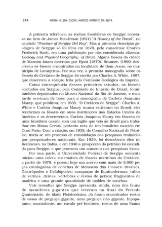 294             MARIA HELENA ZUCON; MARCOS ANTONIO DA SILVA



     A primeira referência às rochas fossilíferas de Sergipe consta-
va no livro de James Henderson (1821) “A History of the Brazil”, no
capítulo “Province of Sergipe Del Rey”. Mas a primeira descrição ge-
ológica de Sergipe só foi feita em 1870, pelo canadense Charles
Frederick Hartt, em uma publicação por nós considerada clássica:
Geology and Physical Geography of Brazil. Alguns fósseis da cidade
de Maruim foram descritos por Hyatt (1870). Branner, (1890) des-
creveu os fósseis encontrados na localidade de Bom Jesus, no mu-
nicípio de Laranjeiras. Por sua vez, a primeira monografia sobre os
fósseis do Cretáceo de Sergipe foi escrita por Charles A. White, 1887,
que descreveu a coleção feita pela Comissão Geológica do Império.
     Como consequência desses primeiros estudos, os fósseis
coletados em Sergipe, pela Comissão do Império do Brasil, foram
também depositados no Museu Nacional do Rio de Janeiro, e mais
tarde serviram de base para a monografia de Carlota Joaquina
Maury, que publicou, em 1936, “O Cretáceo de Sergipe”. Charles A.
White e Carlota Joaquina Maury nunca estiveram no Brasil, eles
receberam os fósseis em suas instituições nos Estados Unidos da
América e os descreveram. Carlota Joaquina Maury era bisneta de
uma brasileira casada com um inglês que veio ao Brasil para traba-
lhar em Minas Gerais, portanto neta de um brasileiro nascido em
Ouro Preto. Com a criação, em 1938, do Conselho Nacional do Petró-
leo, inicia-se um processo de consolidação das pesquisas realizadas
por pesquisadores nacionais. Em 1939, foi descoberto óleo no
Recôncavo, na Bahia, e em 1940 a prospecção do petróleo foi estendi-
da para Sergipe, o que provocou um aumento nas pesquisas locais.
     Por sua parte, a Universidade Federal de Sergipe somente
iniciou uma coleta sistemática de fósseis marinhos do Cretáceo,
a partir de 1978, e possui hoje um acervo com mais de 5.000 pe-
ças catalogadas de conchas de Moluscos das Classes: Bivalves,
Gastrópodes e Cefalópodes; carapaças de Equinodermas; tubos
de vermes, dentes, vértebras e restos de peixes; fragmentos de
madeira e uma grande quantidade de moldes de conchas.
     Vale ressaltar que Sergipe apresenta, ainda, uma rica fauna
de mamíferos gigantes que viveram no final do Período
Quaternário, de idade Pleistocênica. Já foram encontrados restos
de ossos de preguiça gigante, uma preguiça não gigante, hipopó-
tamo, mastodonte, um cavalo pré-histórico, restos de uma lhama
 