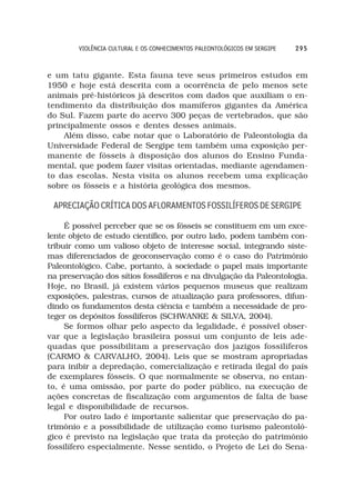 VIOLÊNCIA CULTURAL E OS CONHECIMENTOS PALEONTOLÓGICOS EM SERGIPE   295



e um tatu gigante. Esta fauna teve seus primeiros estudos em
1950 e hoje está descrita com a ocorrência de pelo menos sete
animais pré-históricos já descritos com dados que auxiliam o en-
tendimento da distribuição dos mamíferos gigantes da América
do Sul. Fazem parte do acervo 300 peças de vertebrados, que são
principalmente ossos e dentes desses animais.
    Além disso, cabe notar que o Laboratório de Paleontologia da
Universidade Federal de Sergipe tem também uma exposição per-
manente de fósseis à disposição dos alunos do Ensino Funda-
mental, que podem fazer visitas orientadas, mediante agendamen-
to das escolas. Nesta visita os alunos recebem uma explicação
sobre os fósseis e a história geológica dos mesmos.

 APRECIAÇÃO CRÍTICA DOS AFLORAMENTOS FOSSILÍFEROS DE SERGIPE

     É possível perceber que se os fósseis se constituem em um exce-
lente objeto de estudo científico, por outro lado, podem também con-
tribuir como um valioso objeto de interesse social, integrando siste-
mas diferenciados de geoconservação como é o caso do Patrimônio
Paleontológico. Cabe, portanto, à sociedade o papel mais importante
na preservação dos sítios fossílíferos e na divulgação da Paleontologia.
Hoje, no Brasil, já existem vários pequenos museus que realizam
exposições, palestras, cursos de atualização para professores, difun-
dindo os fundamentos desta ciência e também a necessidade de pro-
teger os depósitos fossílíferos (SCHWANKE & SILVA, 2004).
     Se formos olhar pelo aspecto da legalidade, é possível obser-
var que a legislação brasileira possui um conjunto de leis ade-
quadas que possibilitam a preservação dos jazigos fossilíferos
(CARMO & CARVALHO, 2004). Leis que se mostram apropriadas
para inibir a depredação, comercialização e retirada ilegal do país
de exemplares fósseis. O que normalmente se observa, no entan-
to, é uma omissão, por parte do poder público, na execução de
ações concretas de fiscalização com argumentos de falta de base
legal e disponibilidade de recursos.
     Por outro lado é importante salientar que preservação do pa-
trimônio e a possibilidade de utilização como turismo paleontoló-
gico é previsto na legislação que trata da proteção do patrimônio
fossilífero especialmente. Nesse sentido, o Projeto de Lei do Sena-
 