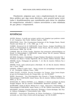 298               MARIA HELENA ZUCON; MARCOS ANTONIO DA SILVA



     Finalmente, julgamos que, com a implementação de uma po-
lítica pública que siga essas diretrizes, será possível gerar resul-
tados e desdobramentos que contribuirão para dotar os cidadãos
de competências, atitudes e valores necessários a uma cidadania
de paz plena e responsável.




REFERÊNCIAS
ALVES, Rubem. A escola que sempre sonhei sem imaginar que pudesse existir.
8. ed. Campinas, São Paulo: Editora Papirus, 2001.
BENGTSON, Peter. The Cenomanian-Coniacian of the Sergipe Basin, Brazil.
Fossils and Strata 12 : 1-78, 1983, pp. 1-.78.
CARMO, Dermeval do & CARVALHO, Ismar Souza. Jazigos fossilíferos do
Brasil. In Paleontologia II. CARVALHO, Ismar Souza. Rio de Janeiro: Editora
Interciência, 2004, pp. 67-96.
CASSAB, Rita de Cassia Tardin. Histórico das pesquisas paleontológicas no
Brasil. In Paleontologia I. CARVALHO, Ismar Souza. Rio de Janeiro: Editora
Interciência, 2004, pp. 13-18.
DE MASI, Domenico. Criatividade e Grupos Criativos: Descoberta e invenção. Vol. 1.
Tradução Lea Manzi e Yandyr Figueiredo. Rio de Janeiro: Editora Sextante. 2005.
FREIRE, Paulo. Pedagogia do oprimido. 7. ed. Rio de Janeiro: Editora Paz e
Terra, 1979.
FREIRE, Paulo. Ação cultural para a liberdade. 10. ed. Rio de Janeiro: Editora
Paz e Terra, 2002.
GEERTZ, Cliffod O saber local – Novos ensaios de antropologia interpretativa.
2. ed., Petrópolis: Editora Vozes, 1999.
LIMA FILHO, CLOVIS. Escala Geológica do Tempo. http:/www.dnpm-
pe.gov.br/Geologia/Escala_de_Tempo.hph, em 10/10/2007.
ROHN, Rosemarie. Uso Estratigráfico dos Fósseis e Tempo Geológico. In:
Paleontologia I. CARVALHO, Ismar Souza. Rio de Janeiro: Editora Interciência,
2004, p. 61-73.
SCHALLER, H.; DELLA FAVERA, J. C.; TIBANA, F. Roteiro geológico da Bacia
Sergipe-Alagoas. Rio de Janeiro, PETROBRÁS. (Relatório interno), 1980.
SCHWANKE, Cibele & SILVA, Miriam do A. Jonis. Educação e Paleontologia. In
Paleontologia II CARVALHO, Ismar Souza, p. 67-96. Editora Interciência, 2004.
SEVERINO, Antonio Joaquim Educação, Ideologia e Contra-ideologia. São Pau-
lo: Editora Pedagógica e Universitária Ltda, 1986.
SIEGESP – Associação Brasileira de Sítios Geológicos e Paleobiológicos,
acessada no sitio http://www.unb.br/ig/sigep/ em 30.10.2007.
 