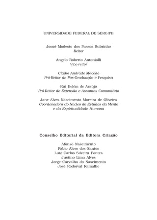 UNIVERSIDADE FEDERAL DE SERGIPE


    Josué Modesto dos Passos Subrinho
                  Reitor

         Angelo Roberto Antoniolli
                Vice-reitor

           Cládio Andrade Macedo
   Pró-Reitor de Pós-Graduação e Pesquisa

             Rui Belém de Araújo
Pró-Reitor de Extensão e Assuntos Comunitário

Jane Alves Nascimento Moreira de Oliveira
Coordenadora do Núcleo de Estudos da Mente
       e da Espiritualidade Humana




Conselho Editorial da Editora Criação

             Afonso Nascimento
           Fabio Alves dos Santos
         Luiz Carlos Silveira Fontes
             Justino Lima Alves
       Jorge Carvalho do Nascimento
          José Rodorval Ramalho
 