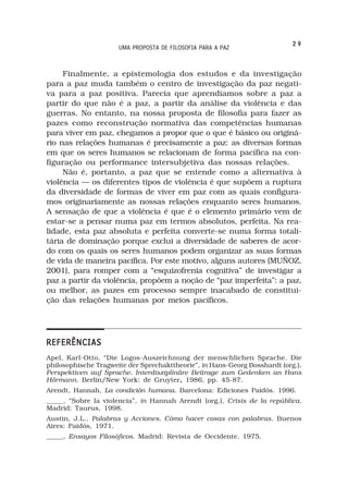 29
                      UMA PROPOSTA DE FILOSOFIA PARA A PAZ



     Finalmente, a epistemologia dos estudos e da investigação
para a paz muda também o centro de investigação da paz negati-
va para a paz positiva. Parecia que aprendíamos sobre a paz a
partir do que não é a paz, a partir da análise da violência e das
guerras. No entanto, na nossa proposta de filosofia para fazer as
pazes como reconstrução normativa das competências humanas
para viver em paz, chegamos a propor que o que é básico ou originá-
rio nas relações humanas é precisamente a paz: as diversas formas
em que os seres humanos se relacionam de forma pacífica na con-
figuração ou performance intersubjetiva das nossas relações.
     Não é, portanto, a paz que se entende como a alternativa à
violência — os diferentes tipos de violência é que supõem a ruptura
da diversidade de formas de viver em paz com as quais configura-
mos originariamente as nossas relações enquanto seres humanos.
A sensação de que a violência é que é o elemento primário vem de
estar-se a pensar numa paz em termos absolutos, perfeita. Na rea-
lidade, esta paz absoluta e perfeita converte-se numa forma totali-
tária de dominação porque exclui a diversidade de saberes de acor-
do com os quais os seres humanos podem organizar as suas formas
de vida de maneira pacífica. Por este motivo, alguns autores (MUÑOZ,
2001), para romper com a “esquizofrenia cognitiva” de investigar a
paz a partir da violência, propõem a noção de “paz imperfeita”: a paz,
ou melhor, as pazes em processo sempre inacabado de constitui-
ção das relações humanas por meios pacíficos.




REFERÊNCIAS
Apel, Karl-Otto, “Die Logos-Auszeichnung der menschlichen Sprache. Die
philosophische Tragweite der Sprechakttheorie”, in Hans-Georg Bosshardt (org.),
Perspektiven auf Sprache. Interdisziplinäre Beitrage zum Gedenken an Hans
Hörmann. Berlin/New York: de Gruyter, 1986, pp. 45-87.
                                         ,
Arendt, Hannah, La condición humana. Barcelona: Ediciones Paidós. 1996.
_____, “Sobre la violencia”, in Hannah Arendt (org.), Crisis de la república.
Madrid: Taurus, 1998.
Austin, J.L., Palabras y Acciones. Cómo hacer cosas con palabras. Buenos
Aires: Paidós, 1971.
_____, Ensayos Filosóficos. Madrid: Revista de Occidente. 1975.
 