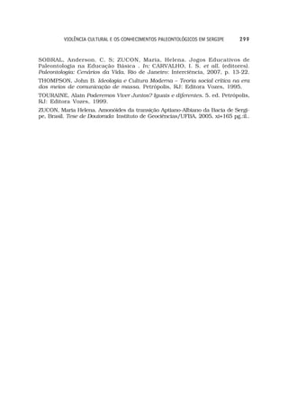 VIOLÊNCIA CULTURAL E OS CONHECIMENTOS PALEONTOLÓGICOS EM SERGIPE     299


SOBRAL, Anderson. C. S; ZUCON, Maria, Helena. Jogos Educativos de
Paleontologia na Educação Básica . In: CARVALHO, I. S. et all. (editores).
Paleontologia: Cenários da Vida. Rio de Janeiro: Interciência, 2007, p. 13-22.
THOMPSON, John B. Ideologia e Cultura Moderna – Teoria social crítica na era
dos meios de comunicação de massa. Petrópolis, RJ: Editora Vozes, 1995.
TOURAINE, Alain Poderemos Viver Juntos? Iguais e diferentes. 5. ed. Petrópolis,
RJ: Editora Vozes, 1999.
ZUCON, Maria Helena. Amonóides da transição Aptiano-Albiano da Bacia de Sergi-
pe, Brasil. Tese de Doutorado: Instituto de Geociências/UFBA, 2005, xi+165 pg.:il..
 