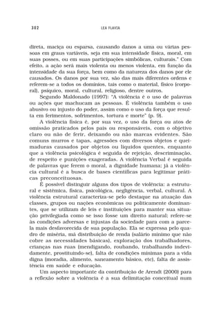 302                           LEA FLAVIA



direta, maciça ou esparsa, causando danos a uma ou várias pes-
soas em graus variáveis, seja em sua intensidade física, moral, em
suas posses, ou em suas participações simbólicas, culturais.” Com
efeito, a ação será mais violenta ou menos violenta, em função da
intensidade da sua força, bem como da natureza dos danos por ele
causados. Os danos por sua vez, são das mais diferentes ordens e
referem-se a todos os domínios, tais como o material, físico (corpo-
ral), psíquico, moral, cultural, religioso, dentre outros.
     Segundo Maldonado (1997): “A violência é o uso de palavras
ou ações que machucam as pessoas. É violência também o uso
abusivo ou injusto do poder, assim como o uso da força que resul-
ta em ferimentos, sofrimentos, tortura e morte” (p. 9).
     A violência física é, por sua vez, o uso da força ou atos de
omissão praticados pelos pais ou responsáveis, com o objetivo
claro ou não de ferir, deixando ou não marcas evidentes. São
comuns murros e tapas, agressões com diversos objetos e quei-
maduras causados por objetos ou líquidos quentes, enquanto
que a violência psicológica é seguida de rejeição, descriminação,
de respeito e punições exageradas. A violência Verbal é seguida
de palavras que ferem o moral, a dignidade humana; já a violên-
cia cultural é a busca de bases científicas para legitimar práti-
cas preconceituosas.
     É possível distinguir alguns dos tipos de violência: a estrutu-
ral e sistêmica, física, psicológica, negligência, verbal, cultural. A
violência estrutural caracteriza-se pelo destaque na atuação das
classes, grupos ou nações econômicas ou politicamente dominan-
tes, que se utilizam de leis e instituições para manter sua situa-
ção privilegiada como se isso fosse um direito natural; refere-se
às condições adversas e injustas da sociedade para com a parce-
la mais desfavorecida de sua população. Ela se expressa pelo qua-
dro de miséria, má distribuição de renda (salário mínimo que não
cobre as necessidades básicas), exploração dos trabalhadores,
crianças nas ruas (mendigando, roubando, trabalhando indevi-
damente, prostituindo-se), falta de condições mínimas para a vida
digna (moradia, alimento, saneamento básico, etc), falta de assis-
tência em saúde e educação.
     Um aspecto importante da contribuição de Arendt (2000) para
a reflexão sobre a violência é a sua delimitação conceitual num
 