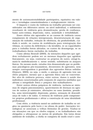 304                          LEA FLAVIA



mento de autossustentabilidade participativa, equitativa em valo-
res e tecnologias conscientizadoras e ecologicamente viáveis.
     O impacto e custo da violência no trabalho precisam ser con-
siderados em diferentes níveis: no nível individual, o sofrimento
resultante de violência gera desmotivação, perda de confiança,
baixo auto-estima, depressão, raiva, ansiedade e irritabilidade.
     Esses efeitos são agravados se as causas de violência causa
rompimento de relações interpessoais, desestruturação de orga-
nização do trabalho, redução de eficiência, da produtividade, cui-
dado à saúde, os custos de reabilitação para reintegração das
vítimas, os custos da deficiência e da invalidez, se as capacidades
para o trabalho forem afetadas, os custos do desemprego, se os
trabalhadores forem excluídos do trabalho.
     Como afirma Renoult (2005), As intenções daqueles que agri-
dem verbalmente podem ser as mesmas daqueles que agridem
fisicamente, ou seja, contrariar os projetos do outro, atingi-lo,
matá-lo simbolicamente e, nesse sentido, substituem os ataques
físicos. Do mesmo modo, estudos têm demonstrado que os proble-
mas psicológicos pós-traumáticos, decorrentes de agressões, nem
sempre correspondem à gravidade das agressões físicas sofridas
(Dejours, 2005), ou seja, o medo, a ameaça de agressão tem um
efeito psíquico, mesmo que a agressão física não se concretize.
Ser alvo de violência provoca, entre outros, danos à saúde dos
indivíduos caracterizados pelo conjunto de aspectos mórbidos que
afetam a integridade física e psíquica dos trabalhadores.
     Entre outros efeitos psíquicos de violência, incluem-se sinto-
mas de origem psicossomática, aparecimento de doenças ou agra-
vos de outras já existentes, alterações no sono (insônia, pesade-
los, sono interrompido), depressão, pânico, sensação de desconfi-
ança de tudo e de todos. A vivência de violência pode comprome-
ter projetos profissionais e afetar a construção de uma identidade
profissional.
     Com efeito, a violência moral no ambiente de trabalho se ori-
gina na ganância pelo lucro e no abuso do poder. Inovações tec-
nológicas se associam a velhas fórmulas de gestão. Traduz-se
em situações em que os chefes exigem, e os trabalhadores são
obrigados a ultrapassar as metas de produção. Em torno desse
ambiente de trabalho, a chefia se comporta de modo cruel e auto-
 