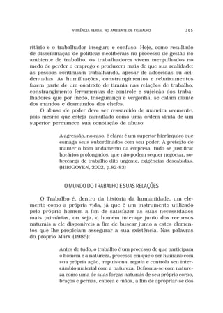 VIOLÊNCIA VERBAL NO AMBIENTE DE TRABALHO          305



ritário e o trabalhador inseguro e confuso. Hoje, como resultado
de disseminação de políticas neoliberais no processo de gestão no
ambiente de trabalho, os trabalhadores vivem mergulhados no
medo de perder o emprego e produzem mais de que sua realidade:
as pessoas continuam trabalhando, apesar de adoecidas ou aci-
dentadas. As humilhações, constrangimentos e rebaixamentos
fazem parte de um contexto de tirania nas relações de trabalho,
constrangimento ferramentas de controle e sujeição dos traba-
lhadores que por medo, insegurança e vergonha, se calam diante
dos mandos e desmandos dos chefes.
     O abuso de poder deve ser ressarcido de maneira veemente,
pois mesmo que esteja camuflado como uma ordem vinda de um
superior permanece sua conotação de abuso:

           A agressão, no caso, é clara: é um superior hierárquico que
           esmaga seus subordinados com seu poder. A pretexto de
           manter o bom andamento da empresa, tudo se justifica:
           horários prolongados, que não podem sequer negociar, so-
           brecarga de trabalho dito urgente, exigências descabidas.
           (HIRIGOYEN, 2002, p.82-83)



             O MUNDO DO TRABALHO E SUAS RELAÇÕES

    O Trabalho é, dentro da história da humanidade, um ele-
mento como a própria vida, já que é um instrumento utilizado
pelo próprio homem a fim de satisfazer as suas necessidades
mais primárias, ou seja, o homem interage junto dos recursos
naturais a ele disponíveis a fim de buscar junto a estes elemen-
tos que lhe propiciam assegurar a sua existência. Nas palavras
do próprio Marx (1985):

           Antes de tudo, o trabalho é um processo de que participam
           o homem e a natureza, processo em que o ser humano com
           sua própria ação, impulsiona, regula e controla seu inter-
           câmbio material com a natureza. Defronta-se com nature-
           za como uma de suas forças naturais de seu próprio corpo,
           braços e pernas, cabeça e mãos, a fim de apropriar-se dos
 