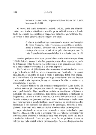 306                            LEA FLAVIA



            recursos da natureza, imprimindo-lhes forma útil à vida
            humana. (p. 202).

     O labor, tal como menciona Arendt (2000), pode ser identifi-
cado como toda a atividade exercida pelo indivíduo com a finali-
dade de suprir necessidades corporais próprias, garantindo des-
ta forma a sua própria manutenção, ou seja:

            O labor é a atividade que corresponde ao processo biológico
            do corpo humano, cujo crescimento espontâneo, metabo-
            lismo e eventual declínio têm a ver com as necessidades
            vitais produzidas e introduzidas pelo labor no processo da
            vida. A condição humana do labor é a própria vida. (p.15).

    Assim, podemos destacar que o labor nada mais é o que Marx
(1985) definiu como trabalho propriamente dito, aquele através
da interação entre homem e a natureza, e que garantia ao primei-
ro o seu sustento corporal e o de sua espécie.
    Durkheim et al. (1989) conceberam o conceito de trabalho como
a peça fundamental de seus pensamentos. Contudo, em nossa
atualidade, o trabalho já não é mais o principal fator que organi-
za a sociedade. Os sociólogos de hoje consideram outros fatores
como modos da organização social, como a família, o racismo, a
sexualidade, o corpo.
    O trabalho tornou-se um conceito ultrapassado. Além disso, os
conflitos sociais já não partem mais do antagonismo entre burgue-
sia e proletariado. Hoje, conflitos raciais, separatistas, religiosos e
culturais são mais constantes. Em nossa atualidade o trabalho se
fragmentou, já não é mais o mesmo. Os trabalhos produtivos da in-
dústria, cujos princípios norteadores eram o fordismo e o taylorismo,
que valorizavam a produtividade, controlando os movimentos das
máquinas e dos homens no processo de produção, tendem a desa-
parecer. Hoje têm sido criadas novas modalidades de ocupação.
    A prestação de serviços vem tomando o lugar do trabalho pro-
dutivo. Atualmente com o desemprego estrutural (desemprego
causada pela crescente mecanização), tem surgido cada vez mais
o trabalho informal. Pode ser que num futuro próximo todas as
esferas da vida social sejam mecanizadas. Se este diagnóstico for
 