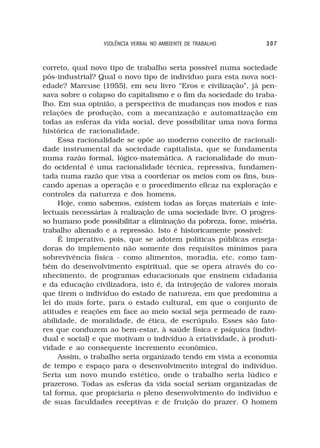 VIOLÊNCIA VERBAL NO AMBIENTE DE TRABALHO       307



correto, qual novo tipo de trabalho seria possível numa sociedade
pós-industrial? Qual o novo tipo de indivíduo para esta nova soci-
edade? Marcuse (1955), em seu livro “Eros e civilização”, já pen-
sava sobre o colapso do capitalismo e o fim da sociedade do traba-
lho. Em sua opinião, a perspectiva de mudanças nos modos e nas
relações de produção, com a mecanização e automatização em
todas as esferas da vida social, deve possibilitar uma nova forma
histórica de racionalidade.
     Essa racionalidade se opõe ao moderno conceito de racionali-
dade instrumental da sociedade capitalista, que se fundamenta
numa razão formal, lógico-matemática. A racionalidade do mun-
do ocidental é uma racionalidade técnica, repressiva, fundamen-
tada numa razão que visa a coordenar os meios com os fins, bus-
cando apenas a operação e o procedimento eficaz na exploração e
controles da natureza e dos homens.
     Hoje, como sabemos, existem todas as forças materiais e inte-
lectuais necessárias à realização de uma sociedade livre. O progres-
so humano pode possibilitar a eliminação da pobreza, fome, miséria,
trabalho alienado e a repressão. Isto é historicamente possível:
     É imperativo, pois, que se adotem políticas públicas enseja-
doras do implemento não somente dos requisitos mínimos para
sobrevivência física - como alimentos, moradia, etc. como tam-
bém do desenvolvimento espiritual, que se opera através do co-
nhecimento, de programas educacionais que ensinem cidadania
e da educação civilizadora, isto é, da introjeção de valores morais
que tirem o indivíduo do estado de natureza, em que predomina a
lei do mais forte, para o estado cultural, em que o conjunto de
atitudes e reações em face ao meio social seja permeado de razo-
abilidade, de moralidade, de ética, de escrúpulo. Esses são fato-
res que conduzem ao bem-estar, à saúde física e psíquica (indivi-
dual e social) e que motivam o indivíduo à criatividade, à produti-
vidade e ao consequente incremento econômico.
     Assim, o trabalho seria organizado tendo em vista a economia
de tempo e espaço para o desenvolvimento integral do indivíduo.
Seria um novo mundo estético, onde o trabalho seria lúdico e
prazeroso. Todas as esferas da vida social seriam organizadas de
tal forma, que propiciaria o pleno desenvolvimento do indivíduo e
de suas faculdades receptivas e de fruição do prazer. O homem
 