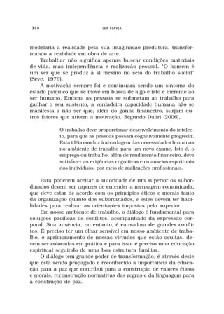 308                           LEA FLAVIA



modelaria a realidade pela sua imaginação produtora, transfor-
mando a realidade em obra de arte.
    Trabalhar não significa apenas buscar condições materiais
de vida, mas independência e realização pessoal. “O homem é
um ser que se produz a si mesmo no seio do trabalho social”
(Sève, 1979).
    A motivação sempre foi e continuará sendo um sintoma do
estado psíquico que se move em busca de algo e isto é inerente ao
ser humano. Embora as pessoas se submetam ao trabalho para
ganhar o seu sustento, a verdadeira capacidade humana não se
manifesta a não ser que, além do ganho financeiro, surjam ou-
tros fatores que ativem a motivação. Segundo Daliri (2006),

           O trabalho deve proporcionar desenvolvimento do intelec-
           to, para que as pessoas possam cognitivamente progredir.
           Esta idéia conduz à abordagem das necessidades humanas
           no ambiente de trabalho para um novo exame. Isto é, o
           emprego ou trabalho, além de rendimento financeiro, deve
           satisfazer as exigências cognitivas e os anseios espirituais
           dos indivíduos, por meio de realizações profissionais.

     Para poderem aceitar a autoridade de um superior os subor-
dinados devem ser capazes de entender a mensagem comunicada,
que deve estar de acordo com os princípios éticos e morais tanto
da organização quanto dos subordinados, e estes devem ter habi-
lidades para realizar as orientações impostas pelo superior.
     Em nosso ambiente de trabalho, o diálogo é fundamental para
soluções pacíficas de conflitos, acompanhado da expressão cor-
poral. Sua ausência, no entanto, é causadora de grandes confli-
tos. É preciso ter um olhar sensível em nosso ambiente de traba-
lho, o aprimoramento de nossas virtudes que estão ocultas, de-
vem ser colocadas em prática e para isso é preciso uma educação
espiritual seguindo de uma boa estrutura familiar.
     O diálogo tem grande poder de transformação, é através deste
que está sendo propagado e reconhecido a importância da educa-
ção para a paz que contribui para a construção de valores éticos
e morais, reconstrução normativas das regras e da linguagem para
a construção de paz.
 