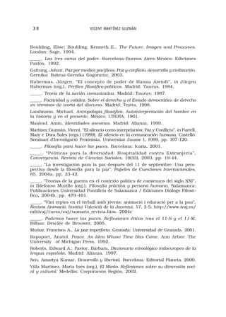 30                            VICENT MARTÍNEZ GUZMÁN



Boulding, Elise; Boulding, Kenneth E., The Future. Images and Processes.
London: Sage, 1994.
_____, Las tres caras del poder. Barcelona-Buenos Aires-México: Ediciones
Paidós, 1992.
Galtung, Johan, Paz por medios pacíficos. Paz y conflicto, desarrollo y civilización.
Gernika: Bakeaz-Gernika Gogoratuz, 2003.
Habermas, Jürgen, “El concepto de poder de Hanna Arendt”, in Jürgen
Habermas (org.), Perfiles filosófico-políticos. Madrid: Taurus, 1984.
_____. Teoría de la acción comunicativa. Madrid: Taurus, 1987.
_____. Facticidad y validez. Sobre el derecho y el Estado democrático de derecho
en términos de teoría del discurso. Madrid: Trotta, 1998.
Landmann, Michael, Antropología filosófica. Autointerpretación del hombre en
la historia y en el presente. México: UTEHA, 1961.
Maalouf, Amin, Identidades asesinas. Madrid: Alianza, 1999.
Martínez Guzmán, Vicent, “El silencio como interpelación: Paz y Conflicto”, in Farrell,
Mary e Dora Sales (orgs.) (1999), El silencio en la comunicación humana. Castelló:
Seminari d’Investigació Feminista. Universitat Jaume I, 1999, pp. 107-120.
                                                          ,
_____. Filosofía para hacer las paces. Barcelona: Icaria, 2001.
_____. “Políticas para la diversidad: Hospitalidad contra Extranjería”,
Convergencia. Revista de Ciencias Sociales, 10(33), 2003, pp. 19-44.
_____. “La investigación para la paz después del 11 de septiembre. Una pers-
pectiva desde la filosofía para la paz”, Papeles de Cuestiones Internacionales,
85, 2004a, pp. 33-42.
_____. “Teorías de la guerra en el contexto político de comienzos del siglo XXI”,
in Ildefonso Murillo (org.), Filosofía práctica y persona humana. Salamanca:
Publicaciones Universidad Pontificia de Salamanca / Ediciones Diálogo Filosó-
fico, 2004b, pp. 479-491.
    ,
_____. “Vint reptes en el treball amb jóvens: animació i educació per a la pau”,
Revista Animació. Institut Valencià de la Joventut, 17, 3-5, http://www.ivaj.es/
infoivaj/curso/eaj/sumario_revista.htm. 2004c
_____, Podemos hacer las paces. Reflexiones éticas tras el 11-S y el 11-M.
Bilbao: Desclée de Brouwer, 2005.
Muñoz, Francisco A., La paz imperfecta. Granada: Universidad de Granada. 2001.
Rapoport, Anatol, Peace. An Idea Whose Time Has Come. Ann Arbor: The
University of Michigan Press. 1992.
Roberts, Edward A.; Pastor, Bárbara, Diccionario etimológico indoeuropeo de la
lengua española. Madrid: Alianza. 1997.
Sen, Amartya Kumar, Desarrollo y libertad. Barcelona: Editorial Planeta. 2000.
Villa Martínez, Marta Inés (org.), El Miedo. Reflexiones sobre su dimensión soci-
al y cultural. Medellín: Corporación Región. 2002.
 