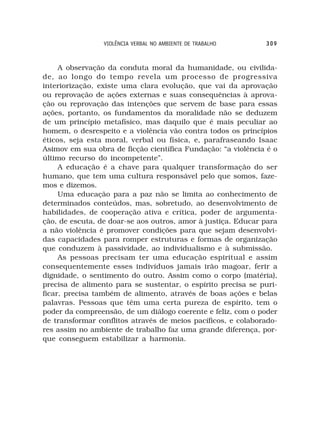 VIOLÊNCIA VERBAL NO AMBIENTE DE TRABALHO     309



     A observação da conduta moral da humanidade, ou civilida-
de, ao longo do tempo revela um processo de progressiva
interiorização, existe uma clara evolução, que vai da aprovação
ou reprovação de ações externas e suas consequências à aprova-
ção ou reprovação das intenções que servem de base para essas
ações, portanto, os fundamentos da moralidade não se deduzem
de um princípio metafísico, mas daquilo que é mais peculiar ao
homem, o desrespeito e a violência vão contra todos os princípios
éticos, seja esta moral, verbal ou física, e, parafraseando Isaac
Asimov em sua obra de ficção científica Fundação: “a violência é o
último recurso do incompetente”.
     A educação é a chave para qualquer transformação do ser
humano, que tem uma cultura responsável pelo que somos, faze-
mos e dizemos.
     Uma educação para a paz não se limita ao conhecimento de
determinados conteúdos, mas, sobretudo, ao desenvolvimento de
habilidades, de cooperação ativa e crítica, poder de argumenta-
ção, de escuta, de doar-se aos outros, amor à justiça. Educar para
a não violência é promover condições para que sejam desenvolvi-
das capacidades para romper estruturas e formas de organização
que conduzem à passividade, ao individualismo e à submissão.
     As pessoas precisam ter uma educação espiritual e assim
consequentemente esses indivíduos jamais irão magoar, ferir a
dignidade, o sentimento do outro. Assim como o corpo (matéria),
precisa de alimento para se sustentar, o espírito precisa se puri-
ficar, precisa também de alimento, através de boas ações e belas
palavras. Pessoas que têm uma certa pureza de espírito, tem o
poder da compreensão, de um diálogo coerente e feliz, com o poder
de transformar conflitos através de meios pacíficos, e colaborado-
res assim no ambiente de trabalho faz uma grande diferença, por-
que conseguem estabilizar a harmonia.
 