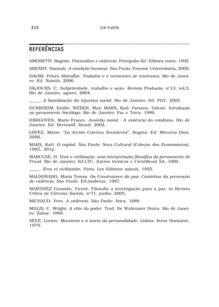 310                               LEA FLAVIA




REFERÊNCIAS
AMORETTI, Rogério. Psicanálise e violência. Petrópolis-RJ: Editora vozes, 1992.
ARENDT, Hannah. A condição humana. São Paulo: Forense Universitária, 2000.
DALIRI, Felora Sheraffat. Trabalho e o reencontro de interesses. Rio de Janei-
ro: Ed. Nawáb, 2006.
DEJOURS, C. Subjetividade, trabalho e ação. Revista Produção, nº13, vol.2,
Rio de Janeiro, agosto, 2004.
_____. A banalização da injustiça social. Rio de Janeiro: Ed. FGV, 2005.
DURKHEIM, Emille; WEBER, Max; MARX, Karl; Parsons, Talcatt. Introdução
ao pensamento Sociólogo. Rio de Janeiro: Paz e Terra, 1989.
HIRIGOYEN, Marie-France. Assédio moral - A violência do cotidiano. Rio de
Janeiro: Ed. Bertrand. Brasil, 2002.
LÓPEZ, Mário: “La Acción Coletiva Noviolenta”. Bogotá: Ed. Minutos Dios,
2006.
MARX, Karl. O capital. São Paulo: Nova Cultural (Coleção dos Economistas),
1985, 301p.
MARCUSE, H. Eros e civilização: uma interpretação filosófica do pensamento de
Freud. Rio de Janeiro: Ed.LTC- (Livros técnicos e Científicos) SA, 1999.
_____. Eros et civilization. Paris: Les Editions minuit, 1955.
MALDONADO, Maria Tereza. Os Construtores da paz: Caminhos da prevenção
de violência. São Paulo: Ed.moderna, 1997.
MARTINÉZ Gusmán, Vicent. Filosofia a investigação para a paz. in Revista
Crítica de Ciências Sociais, nº71, junho, 2005.
MICHAUD, Yves. A violência. São Paulo: Ática, 1989.
MILLIS, C. Wright. A elite do poder. Trad. De Waltensier Dutra. Rio de Janei-
ro: Zahar, 1968.
SÈVE, Lucien. Marxismo e a teoria da personalidade. Lisboa: livros Horizonte,
1979.
 