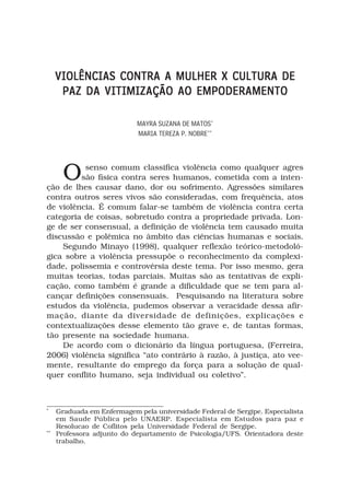 VIOLÊNCIAS CONTRA A MULHER X CULTURA DE
      PAZ DA VITIMIZAÇÃO AO EMPODERAMENTO

                            MAYRA SUZANA DE MATOS*
                            MARIA TEREZA P. NOBRE**




       O  senso comum classifica violência como qualquer agres
         são física contra seres humanos, cometida com a inten-
ção de lhes causar dano, dor ou sofrimento. Agressões similares
contra outros seres vivos são consideradas, com frequência, atos
de violência. É comum falar-se também de violência contra certa
categoria de coisas, sobretudo contra a propriedade privada. Lon-
ge de ser consensual, a definição de violência tem causado muita
discussão e polêmica no âmbito das ciências humanas e sociais.
    Segundo Minayo (1998), qualquer reflexão teórico-metodoló-
gica sobre a violência pressupõe o reconhecimento da complexi-
dade, polissemia e controvérsia deste tema. Por isso mesmo, gera
muitas teorias, todas parciais. Muitas são as tentativas de expli-
cação, como também é grande a dificuldade que se tem para al-
cançar definições consensuais. Pesquisando na literatura sobre
estudos da violência, pudemos observar a veracidade dessa afir-
mação, diante da diversidade de definições, explicações e
contextualizações desse elemento tão grave e, de tantas formas,
tão presente na sociedade humana.
    De acordo com o dicionário da língua portuguesa, (Ferreira,
2006) violência significa “ato contrário à razão, à justiça, ato vee-
mente, resultante do emprego da força para a solução de qual-
quer conflito humano, seja individual ou coletivo”.



*
     Graduada em Enfermagem pela universidade Federal de Sergipe. Especialista
     em Saude Pública pelo UNAERP. Especialista em Estudos para paz e
     Resolucao de Coflitos pela Universidade Federal de Sergipe.
**
     Professora adjunto do departamento de Psicologia/UFS. Orientadora deste
     trabalho.
 