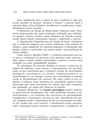 312      MAYRA SUZANA DE MATOS; MARIA TERESA LISBOA NOBRE PEREIRA



     Essa significação traz a noção de que a violência é algo que
ocorre quando as pessoas “perdem a cabeça” e partem para a
agressão física. Essa definição é insuficiente e restrita para o apro-
fundamento deste assunto.
     O Ministério da Saúde do Brasil define violência como “fenô-
meno representado por ações humanas realizadas por indivídu-
os, grupos, classes, nações, numa dinâmica de relações ocasio-
nando danos físicos, emocionais, morais e espirituais a outrem”.
     A Organização Panamericana da Saúde declarou considerar
que a violência adquiriu um caráter endêmico, pelo número de
vítimas e pela magnitude de sequelas orgânicas e emocionais que
produz, tendo se convertido, em muitos países, num problema de
saúde pública.
     Como destaca Agudelo (1997): “a violência representa um ris-
co para a realização do processo vital humano, pois ameaça a
vida, altera a saúde, produz enfermidade e provoca a morte como
realidade ou como possibilidade próxima.”
     Os estudiosos do assunto dividem-se quanto à natureza da
origem da violência, suas causas e consequências. De um lado,
estão os que sustentam que a violência resulta de necessidades
biológicas, psicológicas ou sociais, fundamentando-se na
sociobiologia ou na etologia, teorias que subordinam a questão
social às determinações da natureza. De outro, estão os que ex-
plicam a violência como fenômeno de causalidade apenas social,
provocada quer pela dissolução da ordem, quer pela ‘vingança’
dos oprimidos, ou ainda pela fraqueza do Estado.
     Segundo Winnicott1, as causas psicológicas podem obstruir
os processos de socialização, tais como problemas durante o de-
senvolvimento e na formação das estruturas de personalidade:
humilhações e frustrações, severas ou não, dependendo da pes-
soa. Enfatiza ainda a importância do lar na constituição do sujei-
to. De acordo com seus escritos, a interferência nesse processo,
onde a principal função materna é proporcionar o sentimento de



1
     Donal Woods Winnicot, psicanalista e psiquiatra, dedicou seus trabalhos
     aos cuidados com o desenvolvimento das crianças.
 