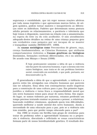 VIOLÊNCIA CONTRA A MULHER E CULTURA DE PAZ       313



segurança e estabilidade, que irá reger nossas reações afetivas
por toda nossa trajetória e que apresentam marcas fortes, de ori-
gem química, podem tornar maiores e insuportáveis as diferen-
ças entre os indivíduos. Padrões que determinam nossa postura
adulta perante os relacionamentos, a paciência e tolerância que
hoje temos à disposição, nasceram na relação com a amamentação,
na espera do leite ou do colo acolhedor. O não atendimento
adequado destes detalhes na rotina de uma criança pequena gera
um verdadeiro caos psíquico por ser incapaz de se manter
e tranquilizar sozinho (WINNICOTT, 1999).
     As causas sociológicas como Preconceitos de gênero, raça,
crença fundamentalista, as Ciências Humanas, que atribuem
comportamentos violentos a Causas genéticas ou biológicas
(hormônios, formações cerebrais diferenciadas, etc.) ou atávicas.
De acordo com Minayo e Souza (1998):

            É hoje praticamente unânime a idéia de que a violência
            não faz parte da natureza humana, e que a mesma não tem
            raízes biológicas, mas trata-se de um problema histórico
            social, construído em sociedade, e que pode, portanto, ser
            desconstruído ( p.7).

     É generalizada a ideia de que a agressividade, a violência e a
guerra estão tão arraigadas nas relações humanas que parecem
não ter soluções. Essa ideia tem consequências muito negativas
para a construção de uma cultura para a paz. Em primeiro lugar,
justifica a violência e torna fraca a responsabilidade moral que
nós seres humanos temos para atuar de outra forma. Em segun-
do lugar, se somos violentos por natureza, estamos perdendo um
tempo precioso tentando ensinar as pessoas a pensar, a relativizar,
buscando reabilitar criminosos, ajudando quem tem dificuldades,
querendo melhorar a saúde mental dos seres humanos. Anula a
necessidade de uma educação para a paz, pois se a violência não
tem remédio, para que perder tempo educando para a paz?
     Em 1986 se reuniu em Sevilha (um grupo de cientistas para
tratar do problema sobre a agressividade humana ou a propen-
são à violência, discutindo e refletindo se essas características
formam parte de nossa hereditariedade genética. O resultado des-
 