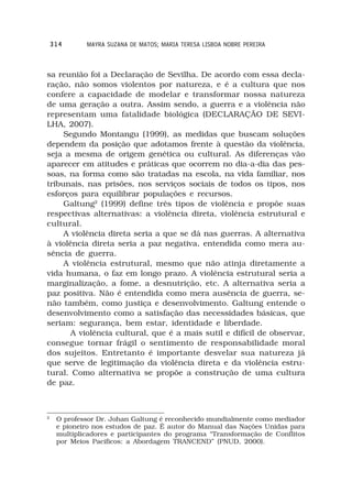 314      MAYRA SUZANA DE MATOS; MARIA TERESA LISBOA NOBRE PEREIRA



sa reunião foi a Declaração de Sevilha. De acordo com essa decla-
ração, não somos violentos por natureza, e é a cultura que nos
confere a capacidade de modelar e transformar nossa natureza
de uma geração a outra. Assim sendo, a guerra e a violência não
representam uma fatalidade biológica (DECLARAÇÃO DE SEVI-
LHA, 2007).
     Segundo Montangu (1999), as medidas que buscam soluções
dependem da posição que adotamos frente à questão da violência,
seja a mesma de origem genética ou cultural. As diferenças vão
aparecer em atitudes e práticas que ocorrem no dia-a-dia das pes-
soas, na forma como são tratadas na escola, na vida familiar, nos
tribunais, nas prisões, nos serviços sociais de todos os tipos, nos
esforços para equilibrar populações e recursos.
     Galtung2 (1999) define três tipos de violência e propõe suas
respectivas alternativas: a violência direta, violência estrutural e
cultural.
     A violência direta seria a que se dá nas guerras. A alternativa
à violência direta seria a paz negativa, entendida como mera au-
sência de guerra.
     A violência estrutural, mesmo que não atinja diretamente a
vida humana, o faz em longo prazo. A violência estrutural seria a
marginalização, a fome, a desnutrição, etc. A alternativa seria a
paz positiva. Não é entendida como mera ausência de guerra, se-
não também, como justiça e desenvolvimento. Galtung entende o
desenvolvimento como a satisfação das necessidades básicas, que
seriam: segurança, bem estar, identidade e liberdade.
       A violência cultural, que é a mais sutil e difícil de observar,
consegue tornar frágil o sentimento de responsabilidade moral
dos sujeitos. Entretanto é importante desvelar sua natureza já
que serve de legitimação da violência direta e da violência estru-
tural. Como alternativa se propõe a construção de uma cultura
de paz.



2
     O professor Dr. Johan Galtung é reconhecido mundialmente como mediador
     e pioneiro nos estudos de paz. É autor do Manual das Nações Unidas para
     multiplicadores e participantes do programa “Transformação de Conflitos
     por Meios Pacíficos: a Abordagem TRANCEND” (PNUD, 2000).
 