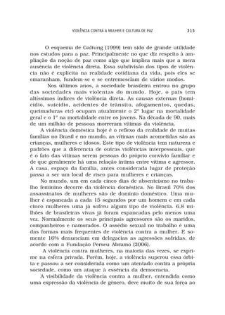 VIOLÊNCIA CONTRA A MULHER E CULTURA DE PAZ    315



       O esquema de Galtung (1999) tem sido de grande utilidade
nos estudos para a paz. Principalmente no que diz respeito à am-
pliação da noção de paz como algo que implica mais que a mera
ausência de violência direta. Essa subdivisão dos tipos de violên-
cia não é explícita na realidade cotidiana da vida, pois eles se
emaranham, fundem-se e se entremesclam de vários modos.
        Nos últimos anos, a sociedade brasileira entrou no grupo
das sociedades mais violentas do mundo. Hoje, o país tem
altíssimos índices de violência direta. As causas externas (homi-
cídio, suicídio, acidentes de trânsito, afogamentos, quedas,
queimaduras etc) ocupam atualmente o 2º lugar na mortalidade
geral e o 1º na mortalidade entre os jovens. Na década de 90, mais
de um milhão de pessoas morreram vítimas da violência.
     A violência doméstica hoje é o reflexo da realidade de muitas
famílias no Brasil e no mundo, as vítimas mais acometidas são as
crianças, mulheres e idosos. Este tipo de violência tem natureza e
padrões que a diferencia de outras violências interpessoais, que
é o fato das vítimas serem pessoas do próprio convívio familiar e
de que geralmente há uma relação íntima entre vítima e agressor.
A casa, espaço da família, antes considerada lugar de proteção
passa a ser um local de risco para mulheres e crianças.
     No mundo, um em cada cinco dias de absenteísmo no traba-
lho feminino decorre da violência doméstica. No Brasil 70% dos
assassinatos de mulheres são de domínio doméstico. Uma mu-
lher é espancada a cada 15 segundos por um homem e em cada
cinco mulheres uma já sofreu algum tipo de violência. 6,8 mi-
lhões de brasileiras vivas já foram espancadas pelo menos uma
vez. Normalmente os seus principais agressores são os maridos,
companheiros e namorados. O assédio sexual no trabalho é uma
das formas mais frequentes de violência contra a mulher. E so-
mente 16% denunciam em delegacias as agressões sofridas, de
acordo com a Fundação Perseu Abramo (2006).
      A violência contra mulheres, na maioria das vezes, se expri-
me na esfera privada. Porém, hoje, a violência superou essa órbi-
ta e passou a ser considerada como um atentado contra a própria
sociedade, como um ataque à essência da democracia.
     A visibilidade da violência contra a mulher, entendida como
uma expressão da violência de gênero, deve muito de sua força ao
 