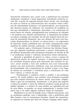 316       MAYRA SUZANA DE MATOS; MARIA TERESA LISBOA NOBRE PEREIRA



movimento feminista que, junto com a politização da questão
ambiental, constituiu o mais importante movimento social do sé-
culo XX. A partir da segunda metade desse século, sua estratégia
de ação se centrou na desconstrução das seculares raízes cultu-
rais de inferioridade feminina e do patriarcalismo, nas denúncias
das diversas formas de violência, nas tentativas de modificar as
leis que mantinham a dominação masculina e na construção de
novas bases de relação, protagonizada por mudanças de atitudes
e de práticas nas relações interpessoais. A vitimização da mulher
no espaço conjugal, por exemplo, foi um dos maiores alvos da atu-
ação do movimento feminista, que nos últimos 50 anos vem bus-
cando desnaturalizar os abusos, os maus-tratos e as expressões
de opressão. Assim, problemas que, até então, permaneciam como
segredos do âmbito privado, passaram a ter visibilidade social.
     Foi somente após a Declaração Universal dos Direitos Huma-
nos que algumas mudanças passaram a ocorrer, fomentadas pe-
los debates promovidos pelo movimento feminista na década de 60
e as mudanças sociais e culturais decorrentes desse movimento.
     Quando a igualdade de gênero se coloca, cresce o espaço da
democracia dentro da espécie humana. A democratização efetiva
da sociedade humana passa pela discussão das relações de gê-
nero, neste sentido a luta das mulheres não está relacionada
apenas aos seus interesses imediatos, mas aos interesses gerais
da humanidade. Daí a importância da mulher ocupar o seu lugar
de direito na sociedade e contribuir para a construção de uma
nova cultura, a cultura de paz.
        Notadamente a violência contra a mulher é um problema
social e de saúde pública, que consiste num fenômeno mundial
que não respeita fronteiras de classe social, raça/etnia, religião,
idade e grau de escolaridade. Atualmente, e em geral não importa
o status da mulher, o locus da violência continua sendo gerado no
âmbito familiar, e a chance de uma mulher ser agredida pelo pai
de seus filhos, ex-marido, ou atual companheiro, é muitas vezes
maior que o de sofrer alguma violência vinda de estranhos.
     Manifesta-se no seio da família com a violação incestuosa, com
as mutilações genitais, com o infanticídio, com a preferência pelo
filho homem, com os casamentos forçados. Dentro do casamento,
se expressa na relação por meio do estupro conjugal, pelos espan-
 