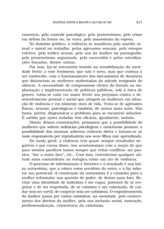 VIOLÊNCIA CONTRA A MULHER E CULTURA DE PAZ       317



camentos, pelo controle psicológico, pelo proxenetismo, pelo crime
em defesa da honra ou, às vezes, pelo assassinato da esposa.
     No domínio público, a violência se manifesta pelo assédio se-
xual e moral no trabalho, pelas agressões sexuais, pelo estupro
coletivo, pelo tráfico sexual, pelo uso da mulher na pornografia,
pelo proxenetismo organizado, pela escravidão e pelas esteriliza-
ções forçadas, dentre outras.
     Por isso, faz-se necessário insistir na sensibilização da socie-
dade frente a esse fenômeno, que não é novo, mas que começa a
ser conhecido, com o funcionamento dos mecanismos de denúncia
que distanciam as mulheres maltratadas da atitude resignada do
silêncio. A necessidade de compromisso efetivo do Estado na im-
plantação e implementação de políticas públicas, sob a ótica de
gênero, torna-se cada vez maior frente aos prejuízos contra o de-
senvolvimento pessoal e social que atingem as mulheres em situa-
ção de violência e em iminente risco de vida. Trata-se de agressões
físicas, sexuais, psicológicas e também, de outras mais sutis. Não
basta, porém, diagnosticar o problema para se encontrar soluções.
É sabido que ações isoladas têm eficácia, igualmente, isolada.
     Diante dessas constatações, pensamos que a possibilidade de
mulheres que sofrem violências psicológicas e emocionais promove a
possibilidade das mesmas sofrerem violência direta e tornam-se as
mais responsáveis por reproduzirem nos seus filhos este aprendizado.
     De modo geral, a violência tem quase sempre resultados ne-
gativos e por causa disso, nos acostumamos com a noção de que
para sermos pacíficos temos sempre que evitar conflitos, ser pas-
sivo, “dar a outra face”, etc., Com isso, entendemos qualquer ati-
tude mais contundente ou enérgica como um ato de violência.
     O processo de inferiorização é histórico e o resultado é sua bai-
xa autoestima, que a coloca como servidora do outro, e a faz sabo-
tar seu potencial. A construção da autoestima é o caminho para a
mulher reformular sua questão de poder, de dentro para fora. Re-
criar uma identidade de indivíduo é ser capaz, portanto de se res-
peitar e de ser respeitada, de se valorizar e ser valorizada, de cui-
dar sem ser servil, de cooperar sem ser submissa. O empoderamento
da mulher passa por vários caminhos: na sociedade, pelo conheci-
mento dos direitos da mulher, pela sua inclusão social, instrução,
profissionalização, consciência da cidadania.
 