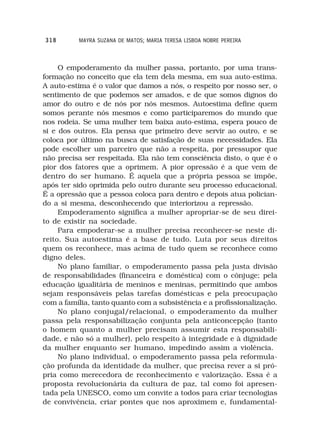 318       MAYRA SUZANA DE MATOS; MARIA TERESA LISBOA NOBRE PEREIRA



     O empoderamento da mulher passa, portanto, por uma trans-
formação no conceito que ela tem dela mesma, em sua auto-estima.
A auto-estima é o valor que damos a nós, o respeito por nosso ser, o
sentimento de que podemos ser amados, e de que somos dignos do
amor do outro e de nós por nós mesmos. Autoestima define quem
somos perante nós mesmos e como participaremos do mundo que
nos rodeia. Se uma mulher tem baixa auto-estima, espera pouco de
si e dos outros. Ela pensa que primeiro deve servir ao outro, e se
coloca por último na busca de satisfação de suas necessidades. Ela
pode escolher um parceiro que não a respeita, por pressupor que
não precisa ser respeitada. Ela não tem consciência disto, o que é o
pior dos fatores que a oprimem. A pior opressão é a que vem de
dentro do ser humano. É aquela que a própria pessoa se impõe,
após ter sido oprimida pelo outro durante seu processo educacional.
É a opressão que a pessoa coloca para dentro e depois atua polician-
do a si mesma, desconhecendo que interiorizou a repressão.
     Empoderamento significa a mulher apropriar-se de seu direi-
to de existir na sociedade.
     Para empoderar-se a mulher precisa reconhecer-se neste di-
reito. Sua autoestima é a base de tudo. Luta por seus direitos
quem os reconhece, mas acima de tudo quem se reconhece como
digno deles.
     No plano familiar, o empoderamento passa pela justa divisão
de responsabilidades (financeira e doméstica) com o cônjuge; pela
educação igualitária de meninos e meninas, permitindo que ambos
sejam responsáveis pelas tarefas domésticas e pela preocupação
com a família, tanto quanto com a subsistência e a profissionalização.
     No plano conjugal/relacional, o empoderamento da mulher
passa pela responsabilização conjunta pela anticoncepção (tanto
o homem quanto a mulher precisam assumir esta responsabili-
dade, e não só a mulher), pelo respeito à integridade e à dignidade
da mulher enquanto ser humano, impedindo assim a violência.
     No plano individual, o empoderamento passa pela reformula-
ção profunda da identidade da mulher, que precisa rever a si pró-
pria como merecedora de reconhecimento e valorização. Essa é a
proposta revolucionária da cultura de paz, tal como foi apresen-
tada pela UNESCO, como um convite a todos para criar tecnologias
de convivência, criar pontes que nos aproximem e, fundamental-
 