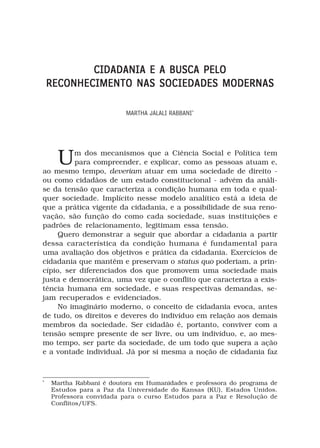 CIDADANIA E A BUSCA PELO
    RECONHECIMENTO NAS SOCIEDADES MODERNAS

                          MARTHA JALALI RABBANI*




     U   m dos mecanismos que a Ciência Social e Política tem
          para compreender, e explicar, como as pessoas atuam e,
ao mesmo tempo, deveriam atuar em uma sociedade de direito -
ou como cidadãos de um estado constitucional - advém da análi-
se da tensão que caracteriza a condição humana em toda e qual-
quer sociedade. Implícito nesse modelo analítico está a ideia de
que a prática vigente da cidadania, e a possibilidade de sua reno-
vação, são função do como cada sociedade, suas instituições e
padrões de relacionamento, legitimam essa tensão.
     Quero demonstrar a seguir que abordar a cidadania a partir
dessa característica da condição humana é fundamental para
uma avaliação dos objetivos e prática da cidadania. Exercícios de
cidadania que mantêm e preservam o status quo poderiam, a prin-
cípio, ser diferenciados dos que promovem uma sociedade mais
justa e democrática, uma vez que o conflito que caracteriza a exis-
tência humana em sociedade, e suas respectivas demandas, se-
jam recuperados e evidenciados.
     No imaginário moderno, o conceito de cidadania evoca, antes
de tudo, os direitos e deveres do indivíduo em relação aos demais
membros da sociedade. Ser cidadão é, portanto, conviver com a
tensão sempre presente de ser livre, ou um indivíduo, e, ao mes-
mo tempo, ser parte da sociedade, de um todo que supera a ação
e a vontade individual. Já por si mesma a noção de cidadania faz



*
    Martha Rabbani é doutora em Humanidades e professora do programa de
    Estudos para a Paz da Universidade do Kansas (KU), Estados Unidos.
    Professora convidada para o curso Estudos para a Paz e Resolução de
    Conflitos/UFS.
 