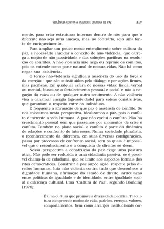 VIOLÊNCIA CONTRA A MULHER E CULTURA DE PAZ       319



mente, para criar estruturas internas dentro de nós para que o
diferente não seja uma ameaça, mas, ao contrário, seja uma fon-
te de enriquecimento.
     Para ampliar um pouco nosso entendimento sobre cultura da
paz, é necessário elucidar o conceito de não violência, que carre-
ga a noção de não passividade e das soluções pacíficas na resolu-
ção de conflitos. A não-violência não nega ou reprime os conflitos,
pois os entende como parte natural de nossas vidas. Não há como
negar sua existência.
     O termo não-violência significa a ausência do uso da força e
da coerção - que são substituídos pelo diálogo e por ações firmes,
mas pacíficas. Em qualquer esfera de nossas vidas: física, verbal
ou mental, busca-se o fortalecimento pessoal e social e não a ne-
gação da raiva ou de qualquer outro sentimento. A não-violência
visa a canalizar energia (agressividade) para coisas construtivas,
que garantam o respeito entre os indivíduos.
     É frequente a afirmação de que paz é ausência de conflito. Se
nos colocamos nesta perspectiva, idealizamos a paz, pois o confli-
to é inerente a vida humana. A paz não exclui o conflito. Não há
crescimento pessoal sem que passemos por momentos de crise e
conflito. Também no plano social, o conflito é parte da dinâmica
de relações e confronto de interesses. Numa sociedade pluralista,
o reconhecimento da diferença, em suas diversas configurações,
passa por processos de confronto social, sem os quais é impossí-
vel que o reconhecimento e a conquista de direitos se deem.
     Nessa perspectiva a construção da paz exige uma postura
ativa. Não pode ser reduzida a uma cidadania passiva, se é possí-
vel chamá-la de cidadania, que se limite aos aspectos formais dos
ritos democráticos. Construir a paz supõe ação, respeito pelos di-
reitos humanos, luta não violenta contra tudo que desconhece a
dignidade humana, afirmação do estado de direito, articulação
entre políticas de igualdade e de identidade, entre igualdade soci-
al e diferença cultural. Uma “Cultura de Paz”, segundo Boulding
(1978):

            É uma cultura que promove a diversidade pacífica. Tal cul-
            tura compreende modos de vida, padrões, crenças, valores,
            comportamentos, bem como arranjos institucionais cor-
 