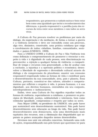 320       MAYRA SUZANA DE MATOS; MARIA TERESA LISBOA NOBRE PEREIRA



            respondentes, que promovem o cuidado mútuo e bem-estar
            bem como uma igualdade que inclui o reconhecimento das
            diferenças, a guarda responsável e a partilha justa dos re-
            cursos da terra entre seus membros e com todos os seres
            vivos.

     A Cultura de Paz procura resolver os problemas por meio do
diálogo, da negociação e da mediação, de forma a tornar a guerra
e a violência inviáveis e deve ser entendida como um processo,
algo vivo, dinâmico, construído, uma prática cotidiana que exige
o envolvimento de todos: cidadãos, famílias, comunidades, socie-
dades e países (UNESCO, 1999).
     Para a UNESCO (1999) a Cultura de Paz e Não Violência tem
como definição o comprometimento de promover e vivenciar o res-
peito à vida e à dignidade de cada pessoa, sem discriminação ou
preconceito; a rejeição a qualquer forma de violência; o comparti-
lhar de tempo e recursos com generosidade, a fim de acabar com
a exclusão, a injustiça e a opressão política e econômica; desen-
volver a liberdade de expressão e diversidade cultural através do
diálogo e da compreensão do pluralismo; manter um consumo
responsável respeitando todas as formas de vida e contribuir para
o desenvolvimento da sua comunidade, área, país e planeta. Essa
Cultura, portanto, constitui-se dos valores, atitudes e comporta-
mentos que refletem o respeito à vida, à pessoa humana, e à sua
dignidade, aos direitos humanos, entendidos em seu conjunto,
interdependentes e indissociáveis.
     Enfim, viver uma Cultura de Paz significa repudiar todas as
formas de violência, especialmente a cotidiana, e promover os prin-
cípios de liberdade, justiça, solidariedade e tolerância, bem como
estimular igualdade, compromisso e respeito por todos os seres.
     Para Mayor (1999), ex-presidente da UNESCO, não pode haver
paz sustentável sem desenvolvimento sustentável. Não pode haver
desenvolvimento sem educação ao longo da vida. Não pode haver
desenvolvimento sem democracia, sem uma distribuição mais
equitativa dos recursos, sem a eliminação das disparidades que se-
param os países avançados daqueles menos desenvolvidos.
     Devemos nos unir em atitudes concretas, formando uma rede
de ações, responsabilizando-nos pelo futuro que queremos ter para
 