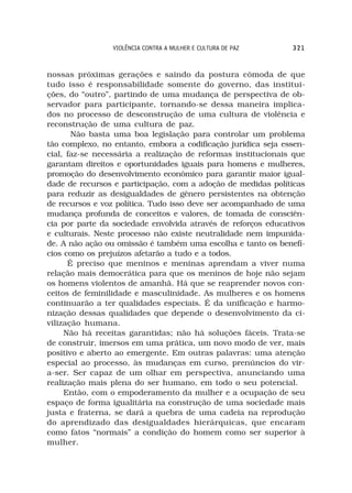 VIOLÊNCIA CONTRA A MULHER E CULTURA DE PAZ    321



nossas próximas gerações e saindo da postura cômoda de que
tudo isso é responsabilidade somente do governo, das institui-
ções, do “outro”, partindo de uma mudança de perspectiva de ob-
servador para participante, tornando-se dessa maneira implica-
dos no processo de desconstrução de uma cultura de violência e
reconstrução de uma cultura de paz.
       Não basta uma boa legislação para controlar um problema
tão complexo, no entanto, embora a codificação jurídica seja essen-
cial, faz-se necessária a realização de reformas institucionais que
garantam direitos e oportunidades iguais para homens e mulheres,
promoção do desenvolvimento econômico para garantir maior igual-
dade de recursos e participação, com a adoção de medidas políticas
para reduzir as desigualdades de gênero persistentes na obtenção
de recursos e voz política. Tudo isso deve ser acompanhado de uma
mudança profunda de conceitos e valores, de tomada de consciên-
cia por parte da sociedade envolvida através de reforços educativos
e culturais. Neste processo não existe neutralidade nem impunida-
de. A não ação ou omissão é também uma escolha e tanto os benefí-
cios como os prejuízos afetarão a tudo e a todos.
      É preciso que meninos e meninas aprendam a viver numa
relação mais democrática para que os meninos de hoje não sejam
os homens violentos de amanhã. Há que se reaprender novos con-
ceitos de feminilidade e masculinidade. As mulheres e os homens
continuarão a ter qualidades especiais. É da unificação e harmo-
nização dessas qualidades que depende o desenvolvimento da ci-
vilização humana.
     Não há receitas garantidas; não há soluções fáceis. Trata-se
de construir, imersos em uma prática, um novo modo de ver, mais
positivo e aberto ao emergente. Em outras palavras: uma atenção
especial ao processo, às mudanças em curso, prenúncios do vir-
a-ser. Ser capaz de um olhar em perspectiva, anunciando uma
realização mais plena do ser humano, em todo o seu potencial.
     Então, com o empoderamento da mulher e a ocupação de seu
espaço de forma igualitária na construção de uma sociedade mais
justa e fraterna, se dará a quebra de uma cadeia na reprodução
do aprendizado das desigualdades hierárquicas, que encaram
como fatos “normais” a condição do homem como ser superior à
mulher.
 