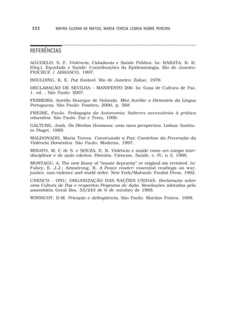 322        MAYRA SUZANA DE MATOS; MARIA TERESA LISBOA NOBRE PEREIRA




REFERÊNCIAS
AGUDELO, S. F. Violência, Cidadania e Saúde Pública. In: BARATA, R. B.
(Org.). Equidade e Saúde: Contribuições da Epidemiologia. Rio de Janeiro:
FIOCRUZ / ABRASCO, 1997.
BOULDING, K. E. Paz Estável. Rio de Janeiro: Zahar, 1978.
DECLARAÇÃO DE SEVILHA – MANIFESTO 200. In: Guia de Cultura de Paz,
1. ed. , São Paulo: 2007.
FERREIRA, Aurélio Buarque de Holanda. Mini Aurélio: o Dicionário da Língua
Portuguesa. São Paulo: Positivo, 2006, p. 568.
FREIRE, Paulo. Pedagogia da Autonomia: Saberes necessários à prática
educativa. São Paulo: Paz e Terra, 1998.
GALTUNG, Jonh. Os Direitos Humanos: uma nova perspectiva. Lisboa: Institu-
to Piaget, 1999.
MALDONADO, Maria Tereza. Construindo a Paz: Caminhos da Prevenção da
Violência Doméstica. São Paulo: Moderna, 1997.
MINAYO, M. C de S. e SOUZA, E. R. Violência e saúde como um campo inter-
disciplinar e de ação coletiva. História, Ciências, Saúde, v. IV, n 3, 1998.
MONTAGU, A. The new litany of “innate depravity” or original sin revisited. In:
Fahey, E. J.J.; Armstrong, R. A Peace reader: essential readings on war,
justice, non-violence and world order. New York/Mahwah: Paulist Press, 1992.
UNESCO - ONU. ORGANIZAÇÃO DAS NAÇÕES UNIDAS. Declaração sobre
uma Cultura de Paz e respectivo Programa de Ação. Resoluções adotadas pela
assembléia Geral Res. 53/243 de 6 de outubro de 1999.
WINNICOT, D.M. Privação e delinqüência. São Paulo: Martins Fontes, 1999.
 