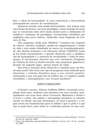 JEITINHO BRASILEIRO: VILÃO OU FERRAMENTA PARA A PAZ?   325



lhor, o ideal da humanidade. E essa consciência é desenvolvida
principalmente através da escolarização.
     Inúmeros estudos vêm sendo desenvolvidos, eles trazem uma
nova forma de pensar, um novo paradigma. Como exemplo de ações
que se encontram num nível muito prático para a diminuição de
conflitos e mudança de paradigma, encontramos atividades que
englobam uma nova cultura, conhecida como Programa de Cul-
tura de Paz.
     Este programa criado pela UNESCO1 “constitui um conjunto
de valores, atitudes, tradições, modos de comportamento e estilos
de vida e vem sendo trabalhado no marco da transdisciplinarida-
de, dos direitos humanos e da educação” (Fonte UNESCO). Como
já foi citado anteriormente, o grande obstáculo para a modifica-
ção da humanidade é a ausência de escolaridade, a falta de infor-
mação. É interessante observar que este movimento (Programa
de Cultura de Paz) no Brasil assumiu uma proporção gigantesca,
ficando em segundo lugar, apenas depois da Índia.
     Não seria a remoção deste obstáculo o caminho para um Bra-
sil mais justo? Não seria este tipo de programa mais indicado para
direcionar o Jeitinho Brasileiro para a sua vertente positiva,
enfatizando o que este país tem de melhor que é o espírito cordial,
conciliador e principalmente sua vocação pacifista?

                           QUEM É O BRASILEIRO?

    O Brasil é arcaico. Roberto DaMatta (2001), renomado antro-
pólogo deste país, confirma esta premissa nos seus estudos, prin-
cipalmente nas suas duas obras Carnavais, Malandros e Heróis e
A Casa e a Rua2. Em ambos o antropólogo interpreta as relações
sociais no Brasil: um país hierárquico, no qual a posição e a ori-
gem social são fundamentais para se definir o que se pode e o que
não se pode fazer; para saber se o indivíduo precisa ou não cum-



1
    www.unesco.org.br/areas/dsocial/areastematicas/culturadepaz/ Acesso
    em 09 de abril de 2007.
2
    http://pt.wikpedia.org;wiki/Roberto_DaMatta Acesso em: 10 de outubro
    de 2007
 
