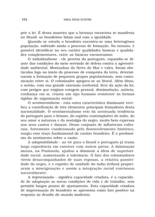 326                      KARLA SOUZA OLIVEIRA



prir a lei. É dessa maneira que a herança escravista se manifesta
no Brasil: os brasileiros lidam mal com a igualdade.
     Quando se estuda o brasileiro encontra-se uma heterogênea
população, sofrendo ainda o processo de formação. No entanto, é
possível identificar no seu caráter qualidades básicas e qualida-
des complementares, entre as básicas encontramos:
     O individualismo - ele provém do português, expandiu-se di-
ante das condições do meio servindo de defesa contra a agressivi-
dade ambiental. Montanhas da Serra do Mar e vales, foram obs-
táculos logo no início do processo de conquista da terra, determi-
naram a formação de pequenos grupos populacionais, sem comu-
nicação entre si. O colonizador apegava-se ao litoral. Além disso,
o sertão, com sua grande extensão territorial, livre da ação da lei,
com perigos que exigiam coragem pessoal, dissimulação, astúcia,
confiança em si, criaria um tipo humano resistente às formas
rígidas de organização social;
     O sentimentalismo - esta outra característica dominante rece-
beu a contribuição de três elementos principais formadores desta
nacionalidade. O sentimentalismo veio da acentuada tendência
do português para o lirismo, do espírito contemplativo do índio, do
seu amor a natureza e da nostalgia do negro, muito bem expressa
nos seus cantos e danças. Desse conjunto de influências cultu-
rais, fortemente condicionado pelo desenvolvimento histórico,
surgiu esse traço fundamental do caráter brasileiro. È o predomí-
nio do sentimento sobre a razão;
     A adaptabilidade - ao vir para o Brasil o português já trazia
larga experiência em conviver com outros povos; A dominação
moura, na Península, ajudou a diminuir a ideia de superiori-
dade racial, aumentando a tolerância. O fato dos colonizadores
virem desacompanhados de suas esposas, a relativa passivi-
dade do negro, e o espírito de unidade do índio (tribos) propici-
aram a miscigenação e assim a integração racial continuou
naturalmente;
     A improvisação - significa capacidade criadora, é a capacida-
de de adaptação as novas condições de vida e de trabalho, sem
permitir longos prazos de ajustamento. Esta capacidade criadora
de improvisação do brasileiro se apresenta como fato positivo na
resposta ao desafio do mundo moderno;
 