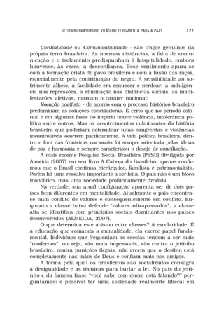 JEITINHO BRASILEIRO: VILÃO OU FERRAMENTA PARA A PAZ?   327



      Cordialidade ou Comunicabilidade - são traços genuínos da
própria terra brasileira. As imensas distâncias, a falta de comu-
nicação e o isolamento predispunham à hospitalidade, embora
houvesse, às vezes, a desconfiança. Esse sentimento apura-se
com a formação cristã do povo brasileiro e com a fusão das raças,
especialmente pela contribuição do negro. A sensibilidade ao so-
frimento alheio, a facilidade em esquecer e perdoar, a indulgên-
cia nas repressões, a eliminação nas distâncias sociais, as mani-
festações afetivas, marcam o caráter nacional;
      Vocação pacifista - de acordo com o processo histórico brasileiro
predominam as soluções conciliadoras. É certo que no período colo-
nial e em algumas fases do império houve violência, intolerância po-
lítica entre outros. Mas os acontecimentos culminantes da história
brasileira que poderiam determinar lutas sangrentas e violências
incontroláveis ocorrem pacificamente. A vida política brasileira, den-
tro e fora das fronteiras nacionais foi sempre orientada pelas ideias
de paz e harmonia e sempre caracterizou o desejo de conciliação.
      A mais recente Pesquisa Social Brasileira (PESB) divulgada por
Almeida (2007) em seu livro A Cabeça do Brasileiro, apenas confir-
mou que o Brasil continua hierárquico, familista e patrimonialista.
Porém há uma ressalva importante a ser feita. O país não é um bloco
monolítico, mas uma sociedade profundamente dividida.
      Na verdade, sua atual configuração aparenta ser de dois pa-
íses bem diferentes em mentalidade. Atualmente o país encontra-
se num conflito de valores e consequentemente em conflito. En-
quanto a classe baixa defende “valores ultrapassados”, a classe
alta se identifica com princípios sociais dominantes nos países
desenvolvidos (ALMEIDA, 2007).
      O que determina este abismo entre classes? A escolaridade. É
a educação que comanda a mentalidade, ela exerce papel funda-
mental. Indivíduos que frequentam as escolas tendem a ser mais
“modernos”, ou seja, são mais impessoais, são contra o jeitinho
brasileiro, contra punições ilegais, não creem que o destino está
completamente nas mãos de Deus e confiam mais nos amigos.
      A forma pela qual os brasileiros são socializados consagra
a desigualdade e as técnicas para burlar a lei. No país do jeiti-
nho e da famosa frase “você sabe com quem está falando?” per-
guntamos: é possível ter uma sociedade realmente liberal em
 