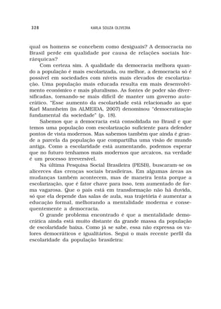 328                     KARLA SOUZA OLIVEIRA



qual os homens se concebem como desiguais? A democracia no
Brasil perde em qualidade por causa de relações sociais hie-
rárquicas?
     Com certeza sim. A qualidade da democracia melhora quan-
do a população é mais escolarizada, ou melhor, a democracia só é
possível em sociedades com níveis mais elevados de escolariza-
ção. Uma população mais educada resulta em mais desenvolvi-
mento econômico e mais pluralismo. As fontes de poder são diver-
sificadas, tornando-se mais difícil de manter um governo auto-
crático. “Esse aumento da escolaridade está relacionado ao que
Karl Mannheim (in ALMEIDA, 2007) denominou “democratização
fundamental da sociedade” (p. 18).
     Sabemos que a democracia está consolidada no Brasil e que
temos uma população com escolarização suficiente para defender
pontos de vista modernos. Mas sabemos também que ainda é gran-
de a parcela da população que compartilha uma visão de mundo
antiga. Como a escolaridade está aumentando, podemos esperar
que no futuro tenhamos mais modernos que arcaicos, na verdade
é um processo irreversível.
     Na última Pesquisa Social Brasileira (PESB), buscaram-se os
alicerces das crenças sociais brasileiras. Em algumas áreas as
mudanças também acontecem, mas de maneira lenta porque a
escolarização, que é fator chave para isso, tem aumentado de for-
ma vagarosa. Que o país está em transformação não há duvida,
só que ela depende das salas de aula, sua trajetória é aumentar a
educação formal, melhorando a mentalidade moderna e conse-
quentemente a democracia.
     O grande problema encontrado é que a mentalidade demo-
crática ainda está muito distante da grande massa da população
de escolaridade baixa. Como já se sabe, essa não expressa os va-
lores democráticos e igualitários. Segui o mais recente perfil da
escolaridade da população brasileira:
 