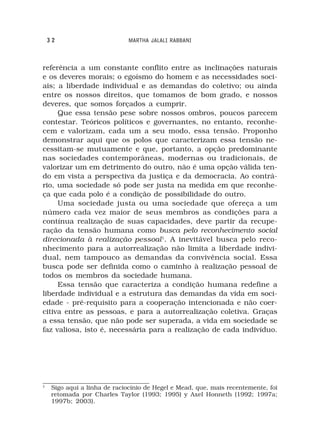 32                         MARTHA JALALI RABBANI



referência a um constante conflito entre as inclinações naturais
e os deveres morais; o egoísmo do homem e as necessidades soci-
ais; a liberdade individual e as demandas do coletivo; ou ainda
entre os nossos direitos, que tomamos de bom grado, e nossos
deveres, que somos forçados a cumprir.
     Que essa tensão pese sobre nossos ombros, poucos parecem
contestar. Teóricos políticos e governantes, no entanto, reconhe-
cem e valorizam, cada um a seu modo, essa tensão. Proponho
demonstrar aqui que os polos que caracterizam essa tensão ne-
cessitam-se mutuamente e que, portanto, a opção predominante
nas sociedades contemporâneas, modernas ou tradicionais, de
valorizar um em detrimento do outro, não é uma opção válida ten-
do em vista a perspectiva da justiça e da democracia. Ao contrá-
rio, uma sociedade só pode ser justa na medida em que reconhe-
ça que cada polo é a condição de possibilidade do outro.
     Uma sociedade justa ou uma sociedade que ofereça a um
número cada vez maior de seus membros as condições para a
contínua realização de suas capacidades, deve partir da recupe-
ração da tensão humana como busca pelo reconhecimento social
direcionada à realização pessoal1. A inevitável busca pelo reco-
nhecimento para a autorrealização não limita a liberdade indivi-
dual, nem tampouco as demandas da convivência social. Essa
busca pode ser definida como o caminho à realização pessoal de
todos os membros da sociedade humana.
     Essa tensão que caracteriza a condição humana redefine a
liberdade individual e a estrutura das demandas da vida em soci-
edade - pré-requisito para a cooperação intencionada e não coer-
citiva entre as pessoas, e para a autorrealização coletiva. Graças
a essa tensão, que não pode ser superada, a vida em sociedade se
faz valiosa, isto é, necessária para a realização de cada indivíduo.




1
     Sigo aqui a linha de raciocínio de Hegel e Mead, que, mais recentemente, foi
     retomada por Charles Taylor (1993; 1995) y Axel Honneth (1992; 1997a;
     1997b; 2003).
 
