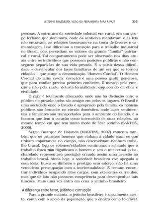 JEITINHO BRASILEIRO: VILÃO OU FERRAMENTA PARA A PAZ?   333



pessoas. A estrutura da sociedade colonial era rural, era um gru-
po fechado que dominava, onde os senhores mandavam e as leis
não entravam, as relações baseavam-se na troca de favores e ca-
maradagem. Isso dificultou a transição para o trabalho industrial
no Brasil, pois persistiam os valores da grande “família” patriar-
cal e rural. Tal comportamento pode ser observado nos dias atu-
ais entre os indivíduos que possuem posições públicas e não con-
seguem separá-las de sua vida privada. É a partir dessa dificul-
dade – desvincular dos laços familiares de um ser que se tornou
cidadão – que surge a denominação “Homem Cordial”. O Homem
Cordial (do latim cordis: coração) é uma pessoa gentil, generosa,
que para confiar precisa primeiro conhecer. É movido pela emo-
ção e não pela razão, detesta formalidade, esquecendo da ética e
civilidade.
     O rigor é totalmente afrouxado, onde não há distinção entre o
público e o privado: todos são amigos em todos os lugares. O Brasil é
uma sociedade onde o Estado é apropriado pela família, os homens
públicos são formados no círculo doméstico, onde laços sentimen-
tais e familiares são transportados para o ambiente do Estado, é o
homem que tem o coração como intermédio de suas relações, ao
mesmo tempo em que tem muito medo de ficar sozinho (SANTOS,
2000).
     Sérgio Buarque de Holanda (MARTINS, 2007) comenta tam-
bém que os primeiros homens que vinham à cidade eram os que
tinham importância no campo, não desenvolviam nenhum traba-
lho braçal, logo os colonos/cidadãos continuaram achando que o
trabalho físico não dignificava o homem e sim o intelectual (o ba-
charelado representava prestígio) criando assim uma aversão ao
trabalho braçal. Ainda hoje, a sociedade brasileira vive apegada a
essa ideia; busca-se dinheiro e prestígio sem esforço, não há uma
verdadeira preocupação com a intelectualidade. É comum encon-
trar indivíduos ocupando altos cargos, com excelentes currículos,
mas que de fato não possuem competência para desempenhar tais
funções. Mais uma vez entra em cena o jeitinho brasileiro.

A diferença entre favor, jeitinho e corrupção
     Para a grande maioria, o jeitinho brasileiro é socialmente acei-
to, conta com o apoio da população, que o encara como tolerável.
 