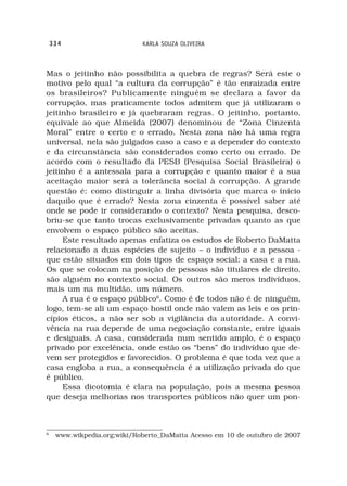 334                      KARLA SOUZA OLIVEIRA



Mas o jeitinho não possibilita a quebra de regras? Será este o
motivo pelo qual “a cultura da corrupção” é tão enraizada entre
os brasileiros? Publicamente ninguém se declara a favor da
corrupção, mas praticamente todos admitem que já utilizaram o
jeitinho brasileiro e já quebraram regras. O jeitinho, portanto,
equivale ao que Almeida (2007) denominou de “Zona Cinzenta
Moral” entre o certo e o errado. Nesta zona não há uma regra
universal, nela são julgados caso a caso e a depender do contexto
e da circunstância são considerados como certo ou errado. De
acordo com o resultado da PESB (Pesquisa Social Brasileira) o
jeitinho é a antessala para a corrupção e quanto maior é a sua
aceitação maior será a tolerância social à corrupção. A grande
questão é: como distinguir a linha divisória que marca o início
daquilo que é errado? Nesta zona cinzenta é possível saber até
onde se pode ir considerando o contexto? Nesta pesquisa, desco-
briu-se que tanto trocas exclusivamente privadas quanto as que
envolvem o espaço público são aceitas.
     Este resultado apenas enfatiza os estudos de Roberto DaMatta
relacionado a duas espécies de sujeito – o indivíduo e a pessoa -
que estão situados em dois tipos de espaço social: a casa e a rua.
Os que se colocam na posição de pessoas são titulares de direito,
são alguém no contexto social. Os outros são meros indivíduos,
mais um na multidão, um número.
     A rua é o espaço público6. Como é de todos não é de ninguém,
logo, tem-se ali um espaço hostil onde não valem as leis e os prin-
cípios éticos, a não ser sob a vigilância da autoridade. A convi-
vência na rua depende de uma negociação constante, entre iguais
e desiguais. A casa, considerada num sentido amplo, é o espaço
privado por excelência, onde estão os “bens” do indivíduo que de-
vem ser protegidos e favorecidos. O problema é que toda vez que a
casa engloba a rua, a consequência é a utilização privada do que
é público.
     Essa dicotomia é clara na população, pois a mesma pessoa
que deseja melhorias nos transportes públicos não quer um pon-



6
     www.wikpedia.org;wiki/Roberto_DaMatta Acesso em 10 de outubro de 2007
 