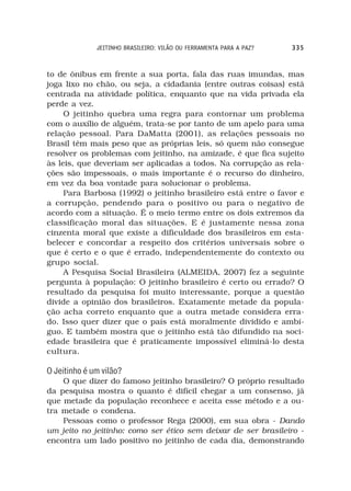 JEITINHO BRASILEIRO: VILÃO OU FERRAMENTA PARA A PAZ?   335



to de ônibus em frente a sua porta, fala das ruas imundas, mas
joga lixo no chão, ou seja, a cidadania (entre outras coisas) está
centrada na atividade política, enquanto que na vida privada ela
perde a vez.
     O jeitinho quebra uma regra para contornar um problema
com o auxílio de alguém, trata-se por tanto de um apelo para uma
relação pessoal. Para DaMatta (2001), as relações pessoais no
Brasil têm mais peso que as próprias leis, só quem não consegue
resolver os problemas com jeitinho, na amizade, é que fica sujeito
às leis, que deveriam ser aplicadas a todos. Na corrupção as rela-
ções são impessoais, o mais importante é o recurso do dinheiro,
em vez da boa vontade para solucionar o problema.
     Para Barbosa (1992) o jeitinho brasileiro está entre o favor e
a corrupção, pendendo para o positivo ou para o negativo de
acordo com a situação. É o meio termo entre os dois extremos da
classificação moral das situações. E é justamente nessa zona
cinzenta moral que existe a dificuldade dos brasileiros em esta-
belecer e concordar a respeito dos critérios universais sobre o
que é certo e o que é errado, independentemente do contexto ou
grupo social.
     A Pesquisa Social Brasileira (ALMEIDA, 2007) fez a seguinte
pergunta à população: O jeitinho brasileiro é certo ou errado? O
resultado da pesquisa foi muito interessante, porque a questão
divide a opinião dos brasileiros. Exatamente metade da popula-
ção acha correto enquanto que a outra metade considera erra-
do. Isso quer dizer que o país está moralmente dividido e ambí-
guo. E também mostra que o jeitinho está tão difundido na soci-
edade brasileira que é praticamente impossível eliminá-lo desta
cultura.

O Jeitinho é um vilão?
    O que dizer do famoso jeitinho brasileiro? O próprio resultado
da pesquisa mostra o quanto é difícil chegar a um consenso, já
que metade da população reconhece e aceita esse método e a ou-
tra metade o condena.
    Pessoas como o professor Rega (2000), em sua obra - Dando
um jeito no jeitinho: como ser ético sem deixar de ser brasileiro -
encontra um lado positivo no jeitinho de cada dia, demonstrando
 
