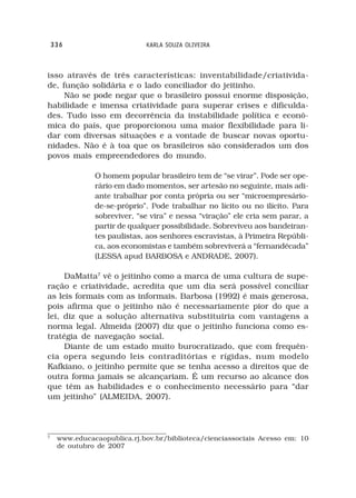 336                      KARLA SOUZA OLIVEIRA



isso através de três características: inventabilidade/criativida-
de, função solidária e o lado conciliador do jeitinho.
     Não se pode negar que o brasileiro possui enorme disposição,
habilidade e imensa criatividade para superar crises e dificulda-
des. Tudo isso em decorrência da instabilidade política e econô-
mica do país, que proporcionou uma maior flexibilidade para li-
dar com diversas situações e a vontade de buscar novas oportu-
nidades. Não é à toa que os brasileiros são considerados um dos
povos mais empreendedores do mundo.

               O homem popular brasileiro tem de “se virar”. Pode ser ope-
               rário em dado momentos, ser artesão no seguinte, mais adi-
               ante trabalhar por conta própria ou ser “microempresário-
               de-se-próprio”. Pode trabalhar no lícito ou no ilícito. Para
               sobreviver, “se vira” e nessa “viração” ele cria sem parar, a
               partir de qualquer possibilidade. Sobreviveu aos bandeiran-
               tes paulistas, aos senhores escravistas, à Primeira Repúbli-
               ca, aos economistas e também sobreviverá a “fernandécada”
               (LESSA apud BARBOSA e ANDRADE, 2007).

     DaMatta7 vê o jeitinho como a marca de uma cultura de supe-
ração e criatividade, acredita que um dia será possível conciliar
as leis formais com as informais. Barbosa (1992) é mais generosa,
pois afirma que o jeitinho não é necessariamente pior do que a
lei, diz que a solução alternativa substituiria com vantagens a
norma legal. Almeida (2007) diz que o jeitinho funciona como es-
tratégia de navegação social.
     Diante de um estado muito burocratizado, que com frequên-
cia opera segundo leis contraditórias e rígidas, num modelo
Kafkiano, o jeitinho permite que se tenha acesso a direitos que de
outra forma jamais se alcançariam. É um recurso ao alcance dos
que têm as habilidades e o conhecimento necessário para “dar
um jeitinho” (ALMEIDA, 2007).



7
     www.educacaopublica.rj.bov.br/biblioteca/cienciassociais Acesso em: 10
     de outubro de 2007
 