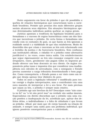 JEITINHO BRASILEIRO: VILÃO OU FERRAMENTA PARA A PAZ?   337



     Outro argumento em favor do jeitinho é que ele possibilita a
quebra de relações hierárquicas que caracterizam tanto a socie-
dade brasileira. Permite que pessoas dos mais diferentes grupos
sociais alcancem seus objetivos. Em situações hierárquicas ape-
nas determinados indivíduos podem quebrar as regras gerais.
     Juristas apontam a tendência da legislação brasileira para o
formalismo e o excesso de regras burocráticas como um dos fato-
res que incentivam o jeitinho. De certa forma o formalismo não
condiz com os costumes do país, os que fazem as leis ignoram a
realidade social e a viabilidade de que elas estabelecem. Muito do
descrédito dos que criam e executam as leis está relacionado com
a lentidão da justiça e da burocracia brasileira. Sem confiança
nas instituições oficiais, o cidadão vê o jeitinho como alternativa
justificável e, às vezes, como única saída. Um estabelecimento
que segue rigorosamente as leis não consegue competir com os
irregulares, esses, geralmente não pagam todos os impostos po-
dendo oferecer um bom desconto ao seu cliente. Os órgãos res-
ponsáveis pelas taxas e impostos têm que considerar essa inadim-
plência nos cálculos de arrecadação, com a sonegação o Estado
precisa aumentar a carga tributária desestimulando o bom paga-
dor. Como consequência, o Estado passa a ser visto como um ór-
gão que deseja apenas tirar dinheiro do povo.
     Todos os anos a legislação tributária8 é modificada para ten-
tar corrigir a duplas interpretações, mas o contribuinte cria uma
nova maneira de interpretar a lei a seu favor. Por mais precisas
que sejam as leis, o jeitinho é sempre mais criativo.
     O jeitinho age nas brechas da lei? Desculpas como “não cons-
ta na lei” ou “a lei não prevê isso” na verdade são saídas imorais.
Especialistas em direito discordam que o jeitinho seja uma rea-
ção positiva a inadequação da lei, acreditam que, apesar dos de-
feitos delas, o individualismo e a falta de cidadania é que levam
ao jeitinho. Afinal, por mais que ele esteja baseado na relação de
amizade, é sempre uma saída para um problema individual, que
ignora possíveis consequências para a coletividade.


8
    www.eca.usp.br/claro/2003/04/remendos Acesso em: 03 de outubro de
    2007
 