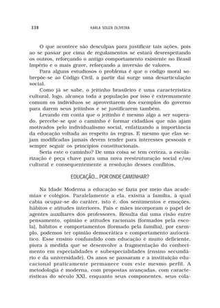 338                     KARLA SOUZA OLIVEIRA



    O que acontece são desculpas para justificar tais ações, pois
ao se passar por cima de regulamentos se estará desrespeitando
os outros, reforçando o antigo comportamento existente no Brasil
Império e o mais grave, reforçando a inversão de valores.
    Para alguns estudiosos o problema é que o código moral so-
brepõe-se ao Código Civil, a partir daí surge uma desarticulação
social.
    Como já se sabe, o jeitinho brasileiro é uma característica
cultural, logo, alcança toda a população por isso é extremamente
comum os indivíduos se aproveitarem dos exemplos do governo
para darem seus jeitinhos e se justificarem também.
    Levando em conta que o jeitinho é mesmo algo a ser supera-
do, percebe-se que o caminho é formar cidadãos que não ajam
motivados pelo individualismo social, enfatizando a importância
da educação voltada ao respeito às regras. E mesmo que elas se-
jam modificadas jamais devem tender para interesses pessoais e
sempre seguir os princípios constitucionais.
    Seria este o caminho? De uma coisa se tem certeza, a escola-
rização é peça chave para uma nova reestruturação social e/ou
cultural e consequentemente a resolução desses conflitos.

                EDUCAÇÃO... POR ONDE CAMINHAR?

     Na Idade Moderna a educação se fazia por meio das acade-
mias e colégios. Paralelamente a ela, existia a família, à qual
cabia ocupar-se do caráter, isto é, dos sentimentos e emoções,
hábitos e atitudes interiores. Pais e mães incorporam o papel de
agentes auxiliares dos professores. Resulta daí uma cisão entre
pensamento, opinião e atitudes racionais (formados pela esco-
la), hábitos e comportamentos (formado pela família), por exem-
plo, podemos ter opinião democrática e comportamento autocrá-
tico. Esse ensino confundido com educação é muito deficiente,
piora à medida que se desenvolve a fragmentação do conheci-
mento em especialidades e subespecialidades (ensino secundá-
rio e da universidade). Os anos se passaram e a instituição edu-
cacional praticamente permanece com este mesmo perfil. A
metodologia é moderna, com propostas avançadas, com caracte-
rísticas do século XXI, enquanto seus componentes, seus cola-
 