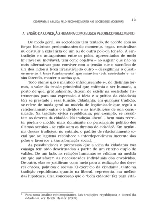 33
          CIDADANIA E A BUSCA PELO RECONHECIMENTO NAS SOCIEDADES MODERNAS



    A TENSÃO DA CONDIÇÃO HUMANA COMO BUSCA PELO RECONHECIMENTO

     De modo geral, as sociedades têm tentado, de acordo com as
forças históricas predominantes do momento, negar, neutralizar
ou destruir a existência de um ou de outro polo da tensão. A con-
tradição e o antagonismo entre os polos, apresentados de modo
imutável ou inevitável, têm como objetivo – ao sugerir que não há
mais alternativas para conviver com a tensão que o sacrifício de
um dos lados à força irresistível do outro – deslegitimar o questi-
onamento à base fundamental que mantém toda sociedade e, as-
sim fazendo, manter o status quo.
     Todo status quo é mantido enfraquecendo-se, de distintas for-
mas, o valor da tensão primordial que enfrenta o ser humano, a
ponto de que, gradualmente, deixem de existir na sociedade ins-
trumentos para sua expressão. A ideia e a prática da cidadania
têm se prestado a essa função. Cidadania, em qualquer tradição,
se refere de modo geral ao modelo de legitimidade que regula o
relacionamento entre o indivíduo e as instituições de sua comu-
nidade. Na tradição cívica republicana, por exemplo, se ressal-
tam os deveres do cidadão. Na tradição liberal – bem mais recen-
te, porém o modelo mais dominante no pensamento político dos
últimos séculos – se enfatizam os direitos do cidadão2. Em nenhu-
ma dessas tradições, no entanto, o padrão de relacionamento so-
cial que se legitima reconhece a interdependência inerente dos
polos e favorece a transformação social.
     As possibilidades e promessas que a ideia da cidadania traz
consigo tem sido desvirtuadas a partir de um critério duplo de
validez. De um lado, as relações humanas se validam na medida
em que satisfazem as necessidades individuais dos envolvidos.
De outro, elas se justificam como meio para a realização dos deve-
res cívicos, políticos e sociais. O exercício da cidadania, tanto na
tradição republicana quanto na liberal, representa, na melhor
das hipóteses, uma concessão que o “bom cidadão” faz para esta-




2
     Para uma análise contemporânea das tradições republicana e liberal da
     cidadania ver Derek Heater (2002).
 