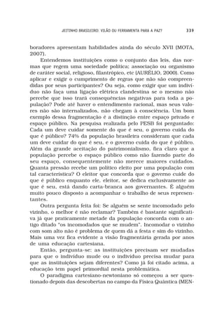 JEITINHO BRASILEIRO: VILÃO OU FERRAMENTA PARA A PAZ?   339



boradores apresentam habilidades ainda do século XVII (MOTA,
2007).
     Entendemos instituições como o conjunto das leis, das nor-
mas que regem uma sociedade política; associação ou organismo
de caráter social, religioso, filantrópico, etc (AURÉLIO, 2000). Como
aplicar e exigir o cumprimento de regras que não são compreen-
didas por seus participantes? Ou seja, como exigir que um indiví-
duo não faça uma ligação elétrica clandestina se o mesmo não
percebe que isso trará consequências negativas para toda a po-
pulação? Pode até haver o entendimento racional, mas seus valo-
res não são internalizados, não chegam à consciência. Um bom
exemplo dessa fragmentação é a distinção entre espaço privado e
espaço público. Na pesquisa realizada pelo PESB foi perguntado:
Cada um deve cuidar somente do que é seu, o governo cuida do
que é público? 74% da população brasileira consideram que cada
um deve cuidar do que é seu, e o governo cuida do que é público.
Além da grande aceitação do patrimonialismo, fica claro que a
população percebe o espaço público como não fazendo parte do
seu espaço, consequentemente não merece maiores cuidados.
Quanta pressão recebe um político eleito por uma população com
tal característica? O eleitor que concorda que o governo cuide do
que é público enquanto ele, eleitor, se dedica exclusivamente ao
que é seu, está dando carta-branca aos governantes. É alguém
muito pouco disposto a acompanhar o trabalho de seus represen-
tantes.
     Outra pergunta feita foi: Se alguém se sente incomodado pelo
vizinho, o melhor é não reclamar? Também é bastante significati-
va já que praticamente metade da população concorda com o an-
tigo ditado “os incomodados que se mudem”. Incomodar o vizinho
com som alto não é problema de quem dá a festa e sim do vizinho.
Mais uma vez fica evidente a visão fragmentária gerada por anos
de uma educação cartesiana.
     Então, pergunta-se: as instituições precisam ser mudadas
para que o indivíduo mude ou o indivíduo precisa mudar para
que as instituições sejam diferentes? Como já foi citado acima, a
educação tem papel primordial nesta problemática.
     O paradigma cartesiano-newtoniano só começou a ser ques-
tionado depois das descobertas no campo da Física Quântica (MEN-
 