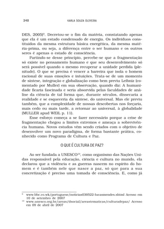 340                     KARLA SOUZA OLIVEIRA



DES, 2005)9. Decretou-se o fim da matéria, constatando apenas
que ela é um estado condensado de energia. Os indivíduos cons-
tituídos da mesma estrutura básica energética, da mesma maté-
ria-prima, ou seja, a diferença entre o ser humano e os outros
seres é apenas o estado de consciência.
     Partindo-se desse princípio, percebe-se que a fragmentação
só existe no pensamento humano e que seu desenvolvimento só
será possível quando o mesmo recuperar a unidade perdida (ple-
nitude). O que se precisa é vencer a barreira que isola o homem
racional de suas emoções e intuições. Trata-se de um momento
de síntese, integração e globalização como bem previu Leibniz (co-
mentado por Muller) em sua observação, quando diz: A humani-
dade ficaria fascinada e seria absorvida pelas faculdades de aná-
lise da ciência de tal forma que, durante séculos, dissecaria a
realidade e se esqueceria da síntese, do universal. Mas ele previu
também, que a complexidade de nossas descobertas nos forçaria,
mais cedo ou mais tarde, a retornar ao universal, à globalidade
(MULLER apud WEIL p. 11).
     Esse esforço começa a se fazer necessário porque a crise de
fragmentação chegou a limites extremos e ameaça a sobrevivên-
cia humana. Novos estudos vêm sendo criados com o objetivo de
desenvolver um novo paradigma, de forma bastante prática, co-
nhecido como Programa de Cultura e Paz.

                        O QUE É CULTURA DE PAZ?

    Ao ser fundada a UNESCO10, como organismo das Nações Uni-
das responsável pela educação, ciência e cultura no mundo, ela
declarou que a violência e as guerras nascem no espírito do ho-
mem e é também nele que nasce a paz, só que para a sua
concretização é preciso uma tomada de consciência. E, como já




9
     www.bbc.co.wk/portuguese/noticias030522-lucasmendes.shtml Acesso em
     10 de setembro de 2007
10
     www.unesco.org.br/areas/dsocial/areastematicas/culturadepaz/ Acesso
     em 09 de abril de 2007
 