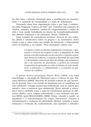 JEITINHO BRASILEIRO: VILÃO OU FERRAMENTA PARA A PAZ?   341



foi dito aqui, o grande obstáculo para a modificação da humani-
dade é a ausência de escolaridade e a falta de informação.
     Pensando nisso essa organização criou o que hoje é conheci-
do como Programa Cultura de Paz11 que “constitui um conjunto de
valores, atitudes, tradições, modos de comportamento e estilos de
vida e vem sendo trabalhado no marco da transdisciplinaridade,
dos direitos humanos e da educação” (Fonte UNESCO).
     Essa tomada de consciência acontece através de um traba-
lho direto e construtivo sobre os grupos e as sociedades, deste
modo a paz é vista como um estado de harmonia e fraternidade
entre os homens e as nações. Seus principais valores são:

               o respeito a todos os direitos individuais e humanos; a pro-
               moção e vivência do respeito à vida e à dignidade de cada
               pessoa sem discriminação ou preconceito; a rejeição a qual-
               quer forma de violência; o respeito à liberdade de expressão
               e à diversidade cultural por meio do diálogo e da compreen-
               são e do exercício do pluralismo; a prática do consumo
               responsável respeitando-se todas as formas de vida do pla-
               neta; a tolerância e a solidariedade; e o empenho na pre-
               venção de conflitos.

     A partir destes princípios Pierre Weil (1993) cria uma
metodologia e estratégia de Educação para a Cultura de paz. Ele,
como Martinez (2005), discorda do sentido comum de paz (ausên-
cia de guerra). Paz é um estado de harmonia que se manifesta em
três condições: consigo mesmo (paz individual), com os outros (paz
social) e com a natureza (paz ambiental). Neste método a educa-
ção é vista e definida como a ação de transformar pessoas de dife-
rentes idades, sexo, origem estimulando a sua evolução nos pla-
nos (WEIL apud MAGALHÃES, 2006): Físico, visando a saúde, ao
equilíbrio e à transformação do corpo; Emocional, visando à
transformação e evolução da afetividade; Mental, visando à trans-
formação e evolução do conhecimento, das opiniões e atitudes;



11
     www.pt.wikipedia.org/wiki/cultura_de_paz Acesso em 09 de abril de 2007
 