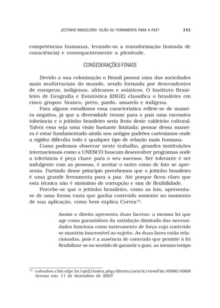 JEITINHO BRASILEIRO: VILÃO OU FERRAMENTA PARA A PAZ?    343



competências humanas, levando-os a transformação (tomada de
consciência) e consequentemente a plenitude.

                           CONSIDERAÇÕES FINAIS

     Devido a sua colonização o Brasil possui uma das sociedades
mais multirraciais do mundo, sendo formada por descendentes
de europeus, indígenas, africanos e asiáticos. O Instituto Brasi-
leiro de Geografia e Estatística (IBGE) classifica o brasileiro em
cinco grupos: branco, preto, pardo, amarelo e indígena.
     Para alguns estudiosos essa característica reflete-se de manei-
ra negativa, já que a diversidade trouxe para o país uma excessiva
tolerância e o jeitinho brasileiro seria fruto deste caldeirão cultural.
Talvez essa seja uma visão bastante limitada; pensar dessa manei-
ra é estar fundamentado ainda nos antigos padrões cartesianos onde
a rigidez dificulta todo e qualquer tipo de relação mais humana.
     Como podemos observar neste trabalho, grandes instituições
internacionais como a UNESCO buscam desenvolver programas onde
a tolerância é peça chave para o seu sucesso. Ser tolerante é ser
indulgente com as pessoas, é aceitar o outro como de fato se apre-
senta. Partindo desse princípio percebemos que o jeitinho brasileiro
é uma grande ferramenta para a paz. Até porque ficou claro que
esta técnica não é sinônimo de corrupção e sim de flexibilidade.
     Percebe-se que o jeitinho brasileiro, como as leis, apresenta-
se de uma forma vazia que ganha conteúdo somente no momento
de sua aplicação, como bem explica Correa12:

               Assim o direito apresenta duas facetas: a mesma lei que
               age como garantidora da satisfação ilimitada das necessi-
               dades funciona como instrumento de força cujo conteúdo
               se mantém inacessível ao sujeito. As duas faces estão rela-
               cionadas, pois é a ausência de conteúdo que permite à lei
               flexibilizar-se no sentido de garantir o gozo, ao mesmo tempo




12
     calvados.c3sl.ufpr.br/ojs2/index.php/direito/article/viewFile/6990/4968
     Acesso em: 11 de dezembro de 2007
 