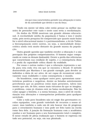 344                      KARLA SOUZA OLIVEIRA



            em que essa característica permite sua adequação à vonta-
            de da autoridade que detém o uso da força.

     Tendo em mente tal ideia cabe então pensar na melhor ma-
neira de preencher este vazio e neste caso seria a escolarização.
     Os dados da PESB mostram um grande abismo educacio-
nal. A escolaridade média da população é baixa e isso é muito
ruim, pois nesta pesquisa foi comprovado que quanto mais baixo
for o nível educacional maior é o patrimonialismo, a lei do Talião,
a hierarquização entre outros, ou seja, a mentalidade demo-
crática ainda está muito distante da grande massa da popula-
ção.
     Outra grande questão que também envolve a educação é a não
percepção dos próprios comportamentos. O homem segue compa-
rando-se como os demais (imitando). Ocorre a perda das referencias
que caracterizam sua condição de sujeito, e a consequência disso
é a perda da capacidade crítica diante da realidade.
     Por essas e outras razões é que a educação representa a saí-
da para esta roda viva em que se encontra o Brasil. O método
desenvolvido por Martínez é um grande exemplo, pois devolve ao
indivíduo a ideia de ser ativo; de ser capaz de reconstruir coleti-
vamente suas realidades e como consequência o mundo.
     Os brasileiros, como qualquer outro povo, apresentam carac-
terísticas positivas e negativas, dentre as listadas anteriormente
percebemos que as positivas estão mais presentes, talvez isso
mostre que nós, de fato, somos mais virtuosos do que se imagina,
o problema, como já citamos está na baixa escolarização. Não há
como apagar a história, e a nossa herança, mas o nível de escola-
rização traz alterações e consequências profundas para qualquer
sociedade.
     Cabe a todo povo brasileiro não só exigir dos governantes es-
colas equipadas, com grande variedade de recursos a nosso al-
cance, mas também a cada um de nós buscar vias de progresso
para o crescimento humano e isso pode ser feito tanto na escola
como fora dela. A junção da formação humana com a acadêmica
conduz o ser humano para o seu funcionamento total e completo.
É nesse estado de plena realização que o homem se expressa em
todo seu potencial, ou seja, em sua plenitude.
 