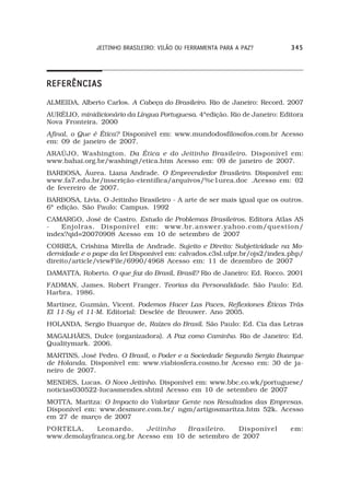 JEITINHO BRASILEIRO: VILÃO OU FERRAMENTA PARA A PAZ?        345




REFERÊNCIAS
ALMEIDA, Alberto Carlos. A Cabeça do Brasileiro. Rio de Janeiro: Record. 2007
AURÉLIO, minidicionário da Língua Portuguesa. 4ªedição. Rio de Janeiro: Editora
Nova Fronteira. 2000
Afinal, o Que é Ética? Disponível em: www.mundodosfilosofos.com.br Acesso
em: 09 de janeiro de 2007.
ARAÚJO, Washington. Da Ética e do Jeitinho Brasileiro. Disponível em:
www.bahai.org.br/washingt/etica.htm Acesso em: 09 de janeiro de 2007.
BARBOSA, Áurea. Liana Andrade. O Empreendedor Brasileiro. Disponível em:
www.fa7.edu.br/inscrição-científica/arquivos/%c1urea.doc .Acesso em: 02
de fevereiro de 2007.
BARBOSA, Lívia, O Jeitinho Brasileiro - A arte de ser mais igual que os outros.
6ª edição. São Paulo: Campus. 1992
CAMARGO, José de Castro. Estudo de Problemas Brasileiros. Editora Atlas AS
-   Enjolras. Disponível em: www.br.answer.yahoo.com/question/
index?qid=20070908 Acesso em 10 de setembro de 2007
CORREA, Crishina Mirella de Andrade. Sujeito e Direito: Subjetividade na Mo-
dernidade e o pape da lei Disponível em: calvados.c3sl.ufpr.br/ojs2/index.php/
direito/article/viewFile/6990/4968 Acesso em: 11 de dezembro de 2007
DAMATTA, Roberto. O que faz do Brasil, Brasil? Rio de Janeiro: Ed. Rocco. 2001
FADMAN, James. Robert Franger. Teorias da Personalidade. São Paulo: Ed.
Harbra, 1986.
Martinez, Guzmán, Vicent. Podemos Hacer Las Paces, Reflexiones Éticas Trás
El 11-Sy el 11-M. Editorial: Desclée de Brouwer. Ano 2005.
HOLANDA, Sergio Buarque de, Raízes do Brasil. São Paulo: Ed. Cia das Letras
MAGALHÃES, Dulce (organizadora). A Paz como Caminho. Rio de Janeiro: Ed.
Qualitymark. 2006.
MARTINS, José Pedro. O Brasil, o Poder e a Sociedade Segundo Sergio Buarque
de Holanda. Disponível em: www.viabiosfera.cosmo.br Acesso em: 30 de ja-
neiro de 2007.
MENDES, Lucas. O Novo Jeitinho. Disponível em: www.bbc.co.wk/portuguese/
noticias030522-lucasmendes.shtml Acesso em 10 de setembro de 2007
MOTTA, Maritza: O Impacto do Valorizar Gente nos Resultados das Empresas.
Disponível em: www.desmore.com.br/ ngm/artigosmaritza.htm 52k. Acesso
em 27 de março de 2007
PORTELA,     Leonardo.     Jeitinho   Brasileiro.   Disponível             em:
www.demolayfranca.org.br Acesso em 10 de setembro de 2007
 