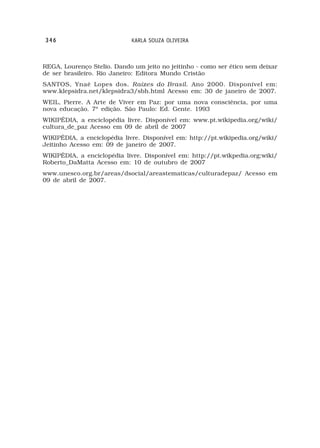 346                          KARLA SOUZA OLIVEIRA



REGA, Lourenço Stelio. Dando um jeito no jeitinho - como ser ético sem deixar
de ser brasileiro. Rio Janeiro: Editora Mundo Cristão
SANTOS, Ynaê Lopes dos. Raízes do Brasil. Ano 2000. Disponível em:
www.klepsidra.net/klepsidra3/sbh.html Acesso em: 30 de janeiro de 2007.
WEIL, Pierre. A Arte de Viver em Paz: por uma nova consciência, por uma
nova educação. 7ª edição. São Paulo: Ed. Gente. 1993
WIKIPÉDIA, a enciclopédia livre. Disponível em: www.pt.wikipedia.org/wiki/
cultura_de_paz Acesso em 09 de abril de 2007
WIKIPÉDIA, a enciclopédia livre. Disponível em: http://pt.wikipedia.org/wiki/
Jeitinho Acesso em: 09 de janeiro de 2007.
WIKIPÉDIA, a enciclopédia livre. Disponível em: http://pt.wikpedia.org;wiki/
Roberto_DaMatta Acesso em: 10 de outubro de 2007
www.unesco.org.br/areas/dsocial/areastematicas/culturadepaz/ Acesso em
09 de abril de 2007.
 