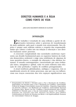 DIREITOS HUMANOS E A ÁGUA
                  COMO FONTE DE VIDA

                 JANE ALVES NASCIMENTO MOREIRA DE OLIVEIRA*




                              INTRODUÇÃO


    E     ste trabalho é resultado de uma reflexão a partir de ob-
          servações intensivas sobre o processo de transformação
do meio ambiente, pelo qual o mundo vem atravessando. Seu ob-
jetivo é propor uma reflexão coletiva a respeito das responsabili-
dades que cabem a todos nós em relação à educação e aos direi-
tos humanos nesse processo.
     A crescente complexidade das sociedades modernas repre-
senta um desafio fundamental para os supostos básicos da tradi-
ção democrática ocidental e exige uma redefinição de algumas de
suas questões-chaves, a exemplo da educação e dos direitos hu-
manos. O mundo contemporâneo, caracterizado por uma civiliza-
ção única, antagônica e global, cada vez mais enfrenta uma situ-
ação de crise profunda e repleta de conflitos protagonizados.
     A atual tendência globalizadora, ambígua e enganosa, tem se
manifestado através de vários processos, que por sua vez influen-
ciam nos traços essenciais dos três espaços significativos nas




* Pesquisadora de Direito e Estudos para a Paz e Resolução de Conflitos.
  Especialista em Estudos para a Paz e Resolução de Conflitos, Universidade
  Federal de Sergipe/Universidade Jaume de Castellón - Espanha; Especialista
  em Derecho Laboral e em Mediación de Conflictos, Universidade Nacional
  de Buenos Aires. Mestre em Paz, Conflitos e Desenvolvimento pela Cátedra
  UNESCO de Filosofia para a Paz da Universidade Jaume I de Castellón –
  Espanha em convenio com UFS. Doutora em Direito pela UNISUL
  Coordenadora do Núcleo de Estudos da Mente e da Espiritualidade Humana
  da Universidade Federal de Sergipe.
 