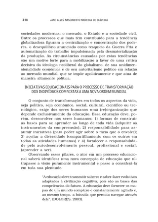 348              JANE ALVES NASCIMENTO MOREIRA DE OLIVEIRA



sociedades modernas: o mercado, o Estado e a sociedade civil.
Entre os processos que mais têm contribuído para a tendência
globalizadora figuram a centralização e concentração dos pode-
res, o desequilíbrio anunciado como resquício da Guerra Fria e
automatização do trabalho impulsionada pela desmaterialização
da produção. As circunstâncias causadas por estas tendências
são um motivo forte para a mobilização a favor de uma crítica
decisiva da ideologia neoliberal do globalismo, de sua unidimen-
sionalidade econômica e de seu autoritarismo político em relação
ao mercado mundial, que se impõe apoliticamente e que atua de
maneira altamente política.

  INICIATIVAS EDUCACIONAIS PARA O PROCESSO DE TRANSFORMAÇÃO
      DOS INDIVÍDUOS COM VISTAS A UMA NOVA ORDEM MUNDIAL

    O conjunto de transformações em todos os aspectos da vida,
seja político, seja econômico, social, cultural, científico ou tec-
nológico, exige dos seres humanos uma (re)organização que
depende exclusivamente da educação. Essa educação deve, po-
rém, desenvolver nos seres humanos: 1) formas de construir
as bases para se aprender ao longo de toda vida (adquirir os
instrumentos da compreensão); 2) responsabilidade para as-
sumir iniciativas (para poder agir sobre o meio que o envolve);
3) aceitar a diversidade (compartilhamento com os outros em
todas as atividades humanas) e 4) fortalecer a responsabilida-
de pelo autodesenvolvimento pessoal, profissional e social.
(aprender a ser).
    Observando esses pilares, o ator em um processo educacio-
nal saberá identificar uma nova concepção de educação que ul-
trapasse a visão puramente instrumental e passe a considerá-la
em toda sua plenitude.

            “A educação deve transmitir saberes e saber-fazer evolutivos
            adaptados à civilização cognitiva, pois são as bases das
            competências do futuro. A educação deve fornecer os ma-
            pas de um mundo complexo e constantemente agitado e,
            ao mesmo tempo, a bússola que permita navegar através
            dele”. (DOLORES, 2003).
 